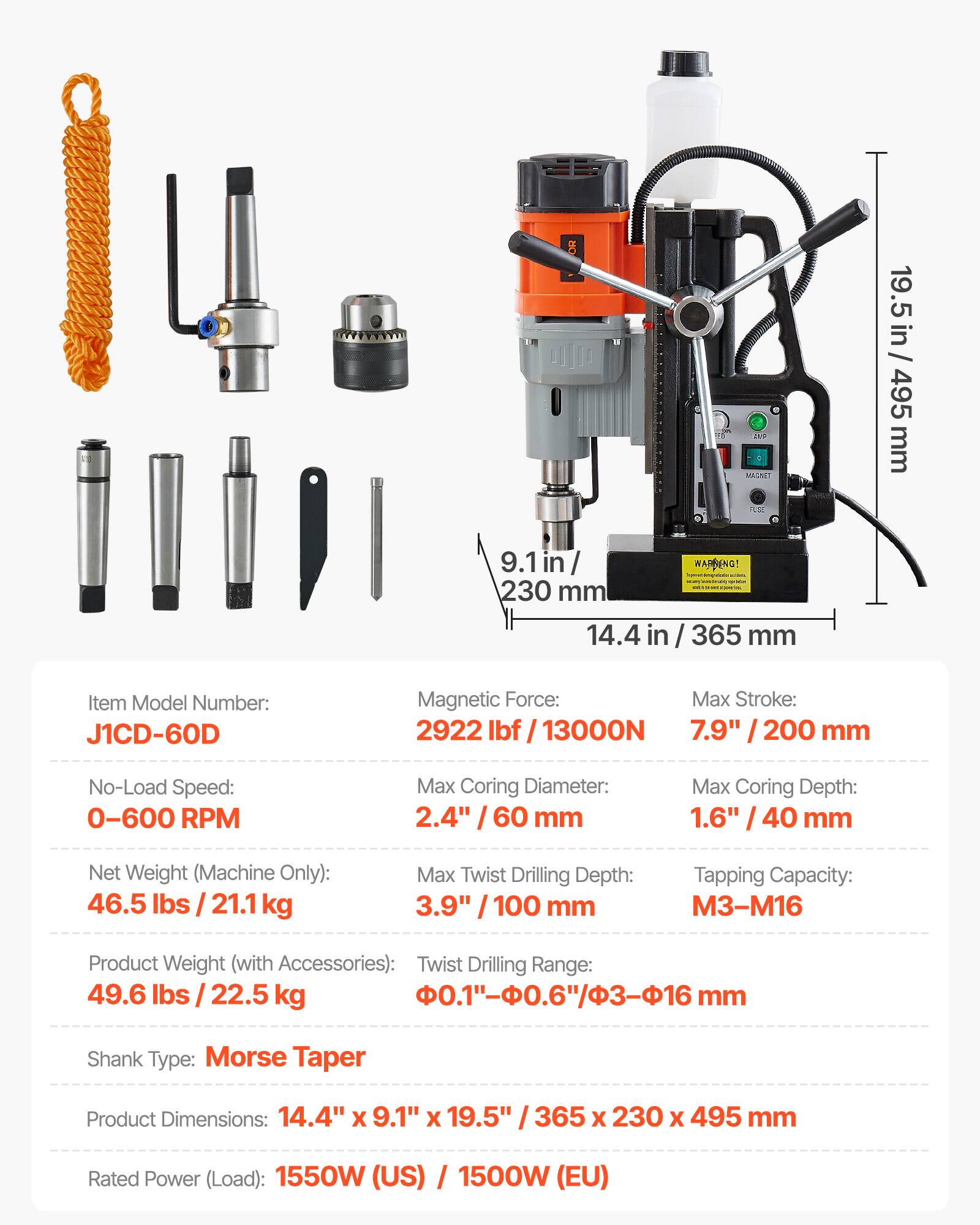 - MAGNET LE
- 19.5 in / 495 mm
- 9.1 in / 230 mm
- 14.4 in / 365 mm
- Item Model Number: J1CD-60D
- Magnetic Force: 2922 lbf / 13000N
- No-Load Speed: 0-600 RPM
- Max Coring Diameter: 2.4" / 60 mm
- Max Coring Depth: 1.6" / 40 mm
- Net Weight (Machine Only): 46.5 lbs / 21.1 kg
- Max Twist Drilling Depth: 3.9" / 100 mm
- Tapping Capacity: M3-M16
- Product Weight (with Accessories): 49.6 lbs / 22.5 kg
- Twist Drilling Range: 0.1"-0.6"/-16 mm
- Shank Type: Morse Taper
- Product Dimensions: 14.4" x 9.1" x 19.5" / 365 x