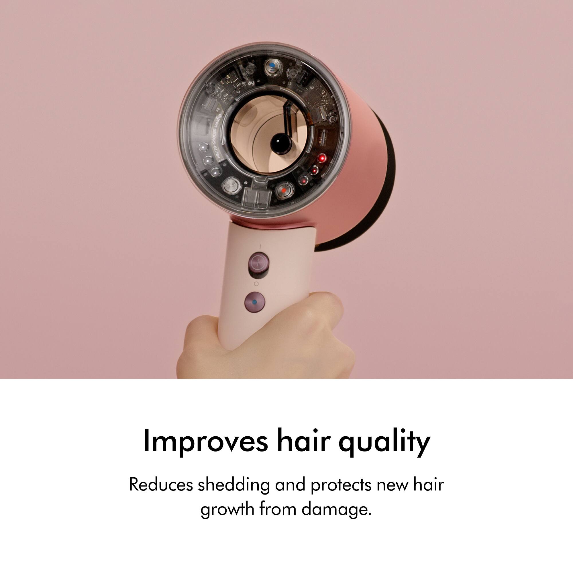 09
dyson SOUCCE 01/04
Improves hair quality
Reduces shedding and protects new hair growth from damage.