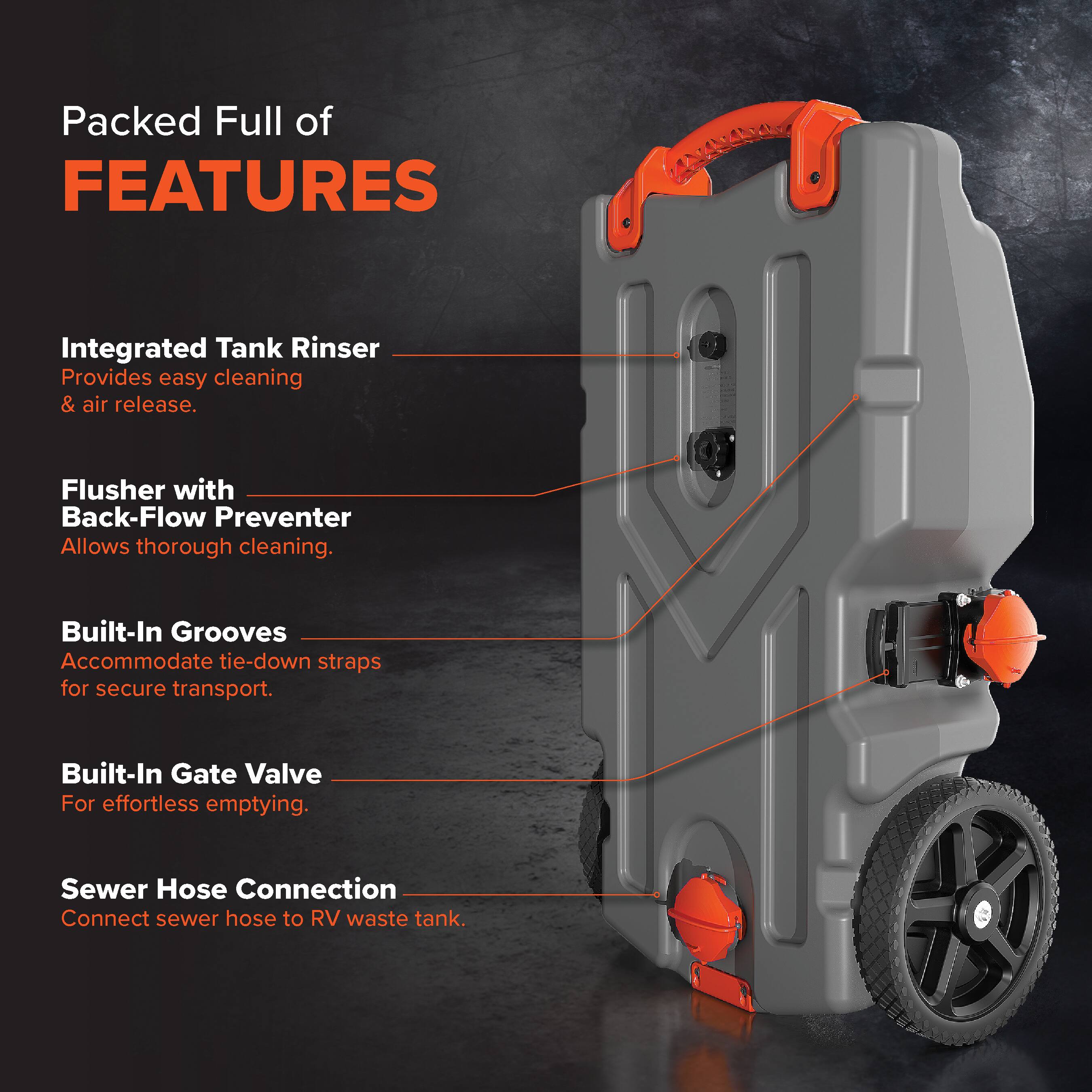 Packed Full of FEATURES

- Integrated Tank Rinser: Provides easy cleaning & air release.
- Flusher with Back-Flow Preventer: Allows thorough cleaning.
- Built-In Grooves: Accommodate tie-down straps for secure transport.
- Built-In Gate Valve: For effortless emptying.
- Sewer Hose Connection: Connect sewer hose to RV waste tank.