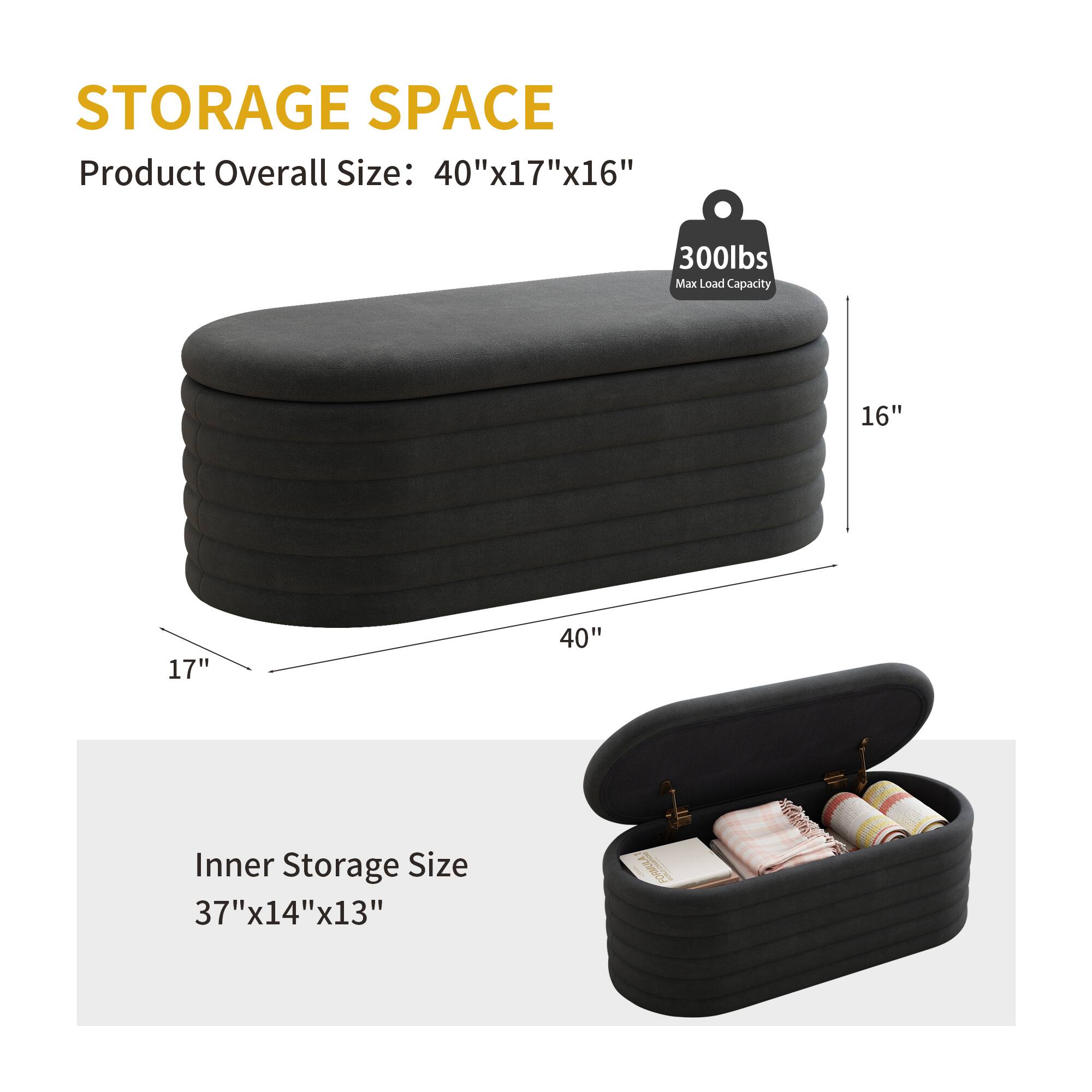 STORAGE SPACE

Product Overall Size: 40"x17"x16"

Max Load Capacity: 300lbs

Inner Storage Size: 37"x14"x13"