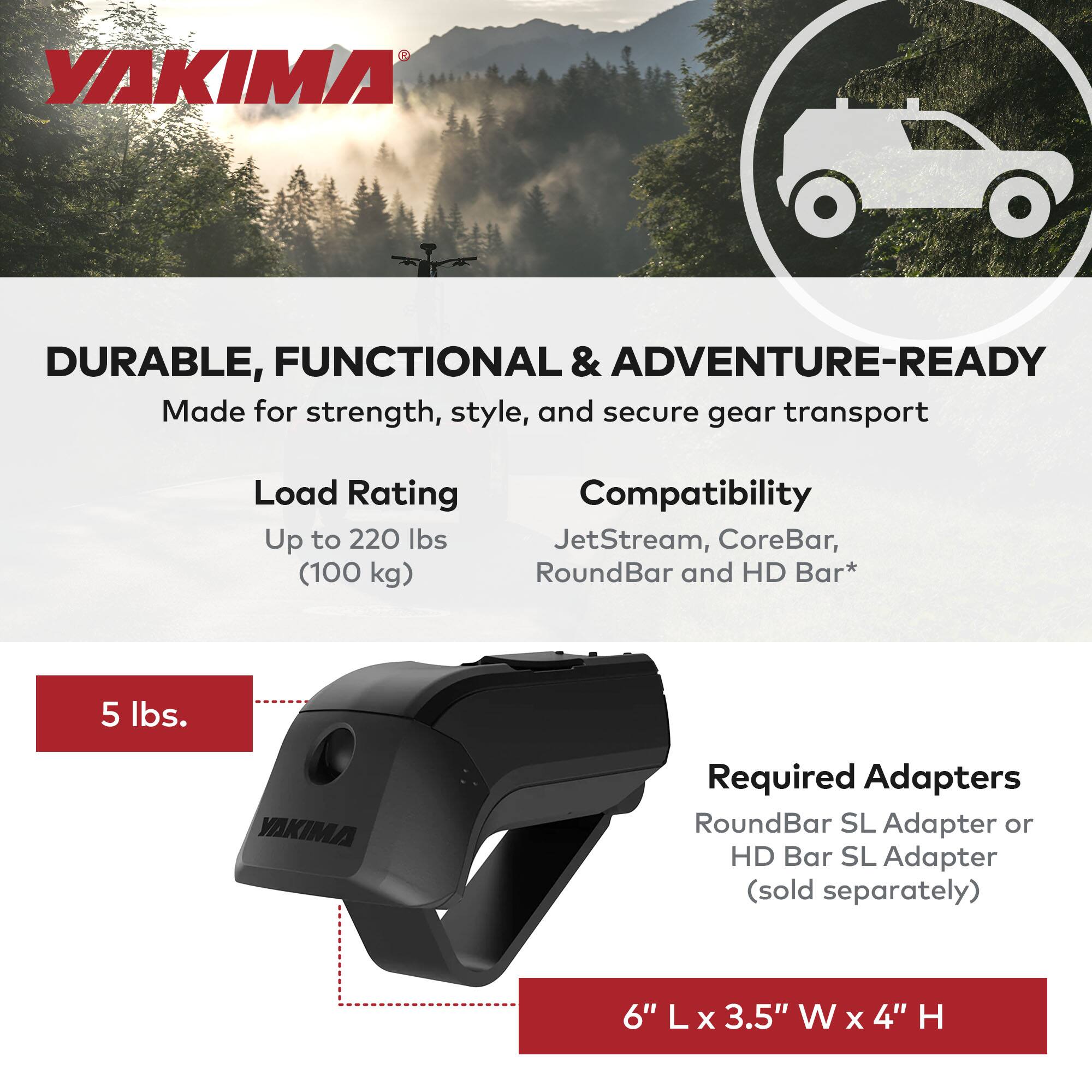 YAKIMA

DURABLE, FUNCTIONAL & ADVENTURE-READY  
Made for strength, style, and secure gear transport

Load Rating  
Up to 220 lbs (100 kg)

Compatibility  
JetStream, CoreBar, RoundBar and HD Bar*

Required Adapters  
RoundBar SL Adapter or HD Bar SL Adapter (sold separately)

5 lbs.

6" L x 3.5" W x 4" H