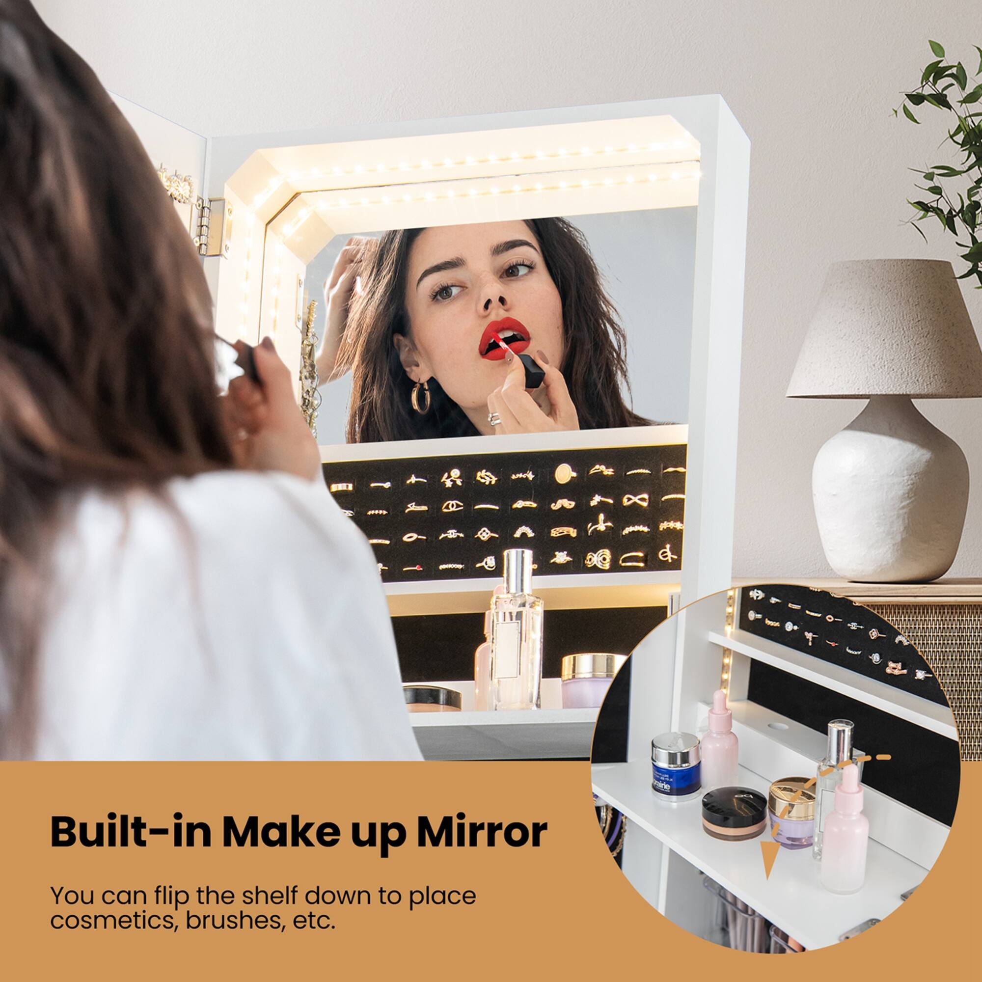 Built-in Make up Mirror

You can flip the shelf down to place cosmetics, brushes, etc.