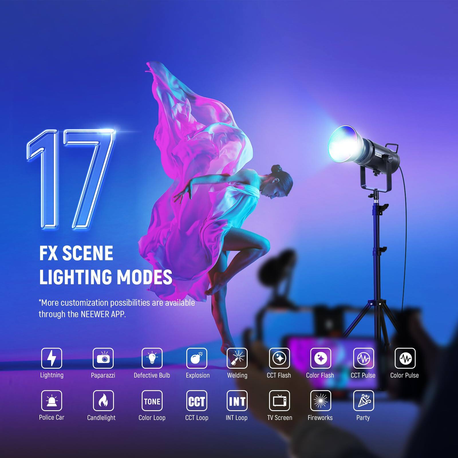 17 FX SCENE LIGHTING MODES  
"More customization possibilities are available through the NEEWER APP."  
Lightning  
Paparazzi  
Defective Bulb  
Explosion  
Welding  
CCT Flash  
Color Flash  
CCT Pulse  
Color Pulse  
TONE  
CCT  
INT  
Police Car  
Candlelight  
Color Loop  
CCT Loop  
INT Loop  
TV Screen  
Fireworks  
Party