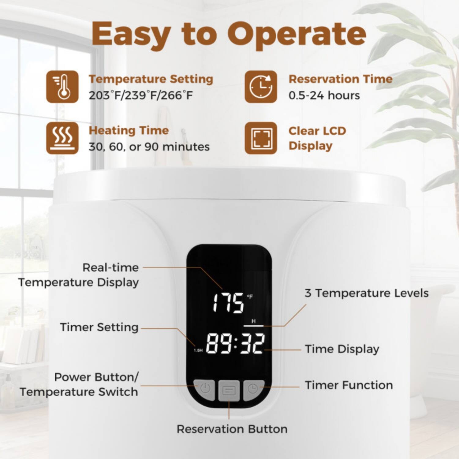 Easy to Operate

- Temperature Setting: 203°F/239°F/266°F
- Reservation Time: 0.5-24 hours
- Heating Time: 30, 60, or 90 minutes
- Clear LCD Display

Real-time Temperature Display
Timer Setting
Power Button/ Temperature Switch
Reservation Button

3 Temperature Levels
Time Display
Timer Function