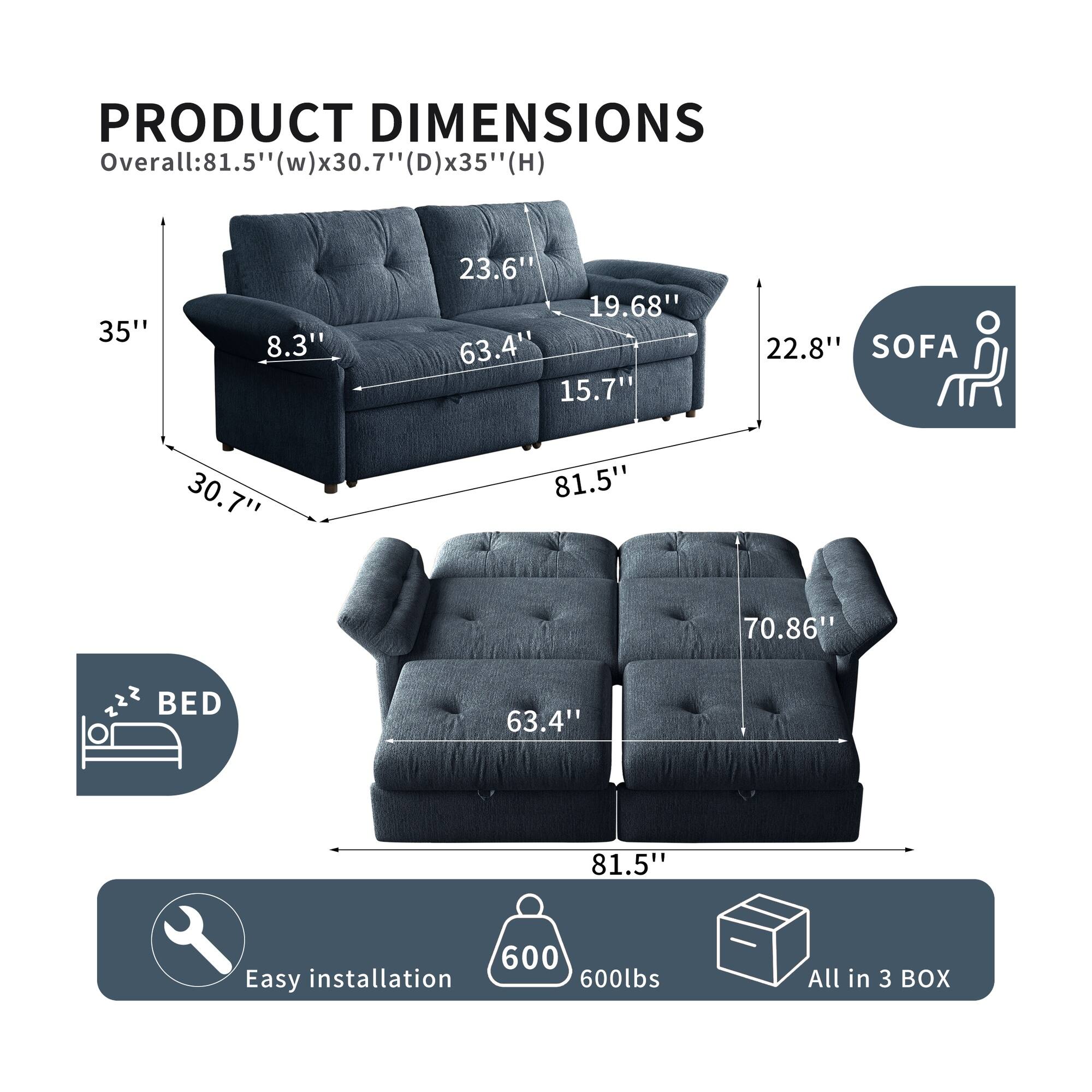 PRODUCT DIMENSIONS  
Overall: 81.5" (w) x 30.7" (D) x 35" (H)  
35"  
8.3"  
23.6"  
19.68"  
63.4"  
15.7"  
22.8"  
SOFA  
30.7"  
81.5"  
70.86"  
2  
22"  
BED  
63.4"  
81.5"  
600  
Easy installation  
600lbs  
All in 3 BOX