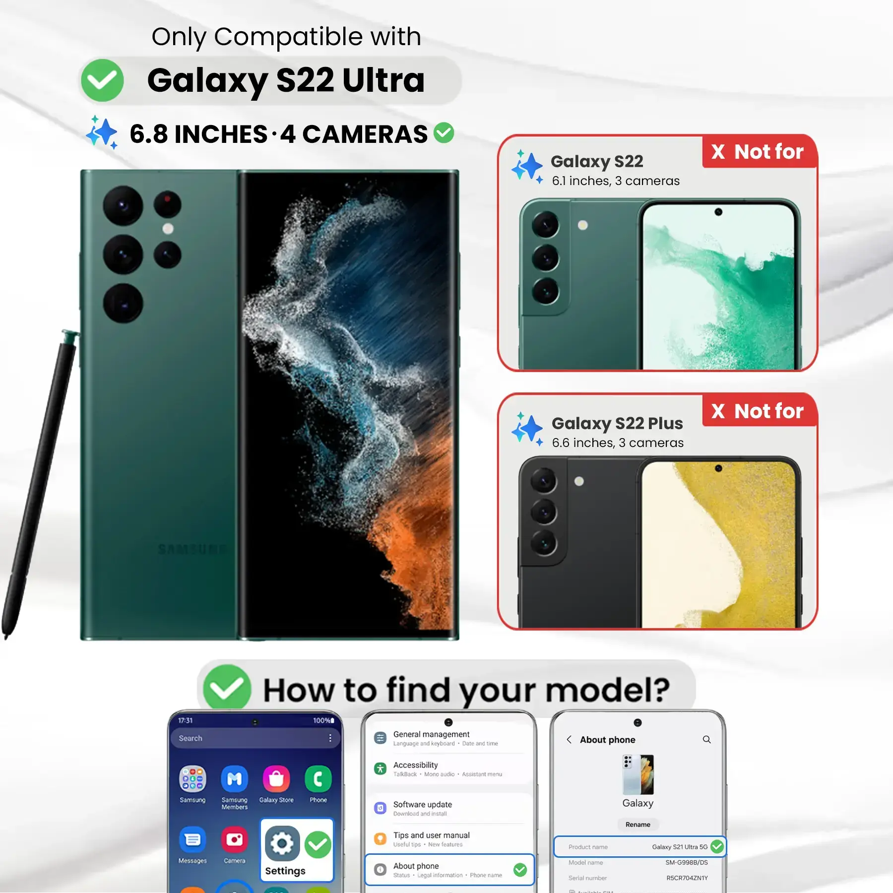 Only Compatible with Galaxy S22 Ultra  
6.8 INCHES - 4 CAMERAS

Galaxy S22  
6.1 inches, 3 cameras  
X Not for

Galaxy S22 Plus  
6.6 inches, 3 cameras  
X Not for

How to find your model?  
100%

Search  
General management  
Language and keyboard  
Date DE time  
About phone  
DO M ... Samsung Samblung Galary Store Members  
Phone  
* Accessibility Todback serving aide Accistant menu  
Software update 4 Counfont W instal  
Galaxy  
Tips and CON manual Useful tips New Inations  
Product Come  
Rename Galaxy 52 Ultra 5G  
Messages  
Camera  
Settings  
About phone  
Status Legal information  
Phone-name  
Model Carber Secial number  
SM-G9988/05 RSCR704ZNTY
