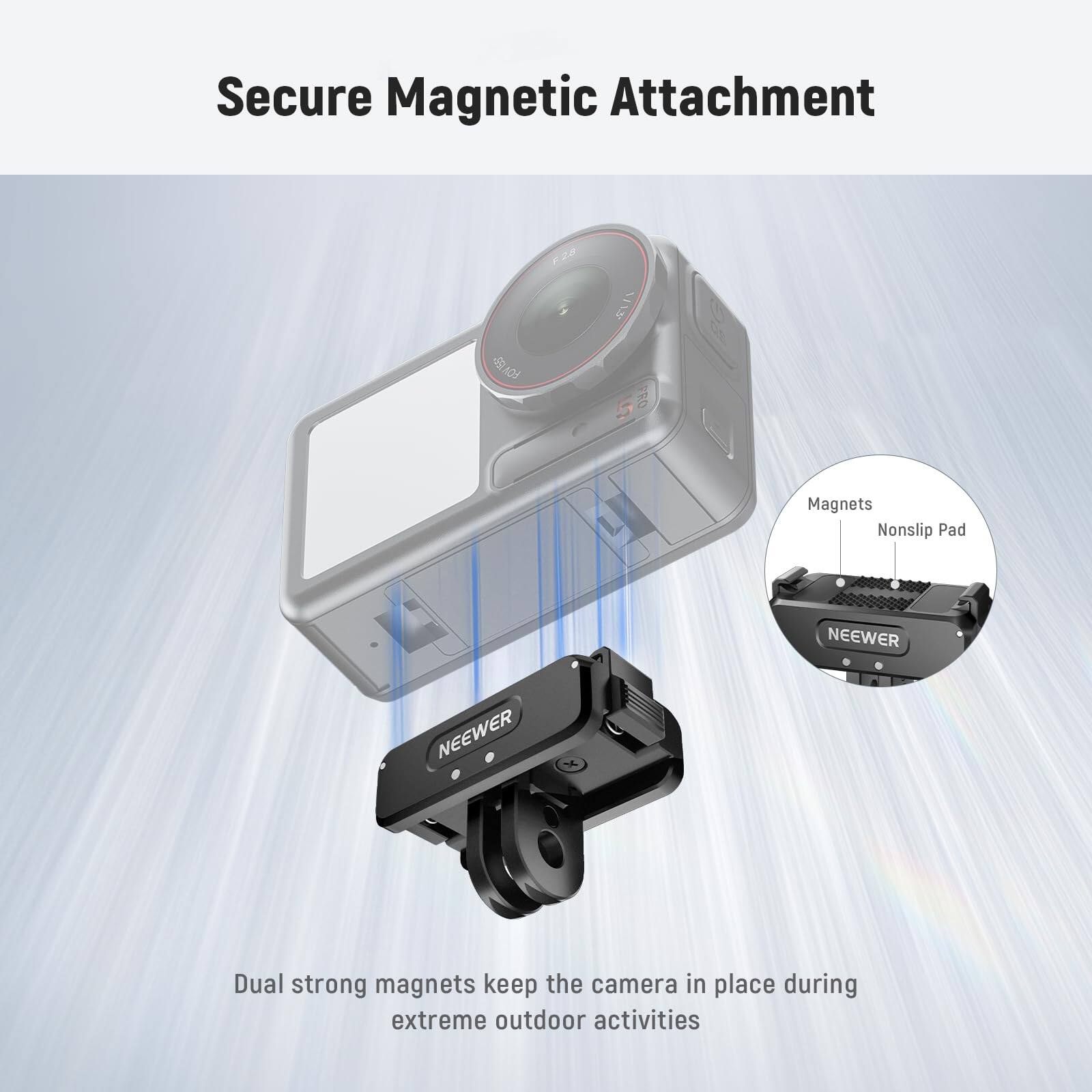 Secure Magnetic Attachment

Dual strong magnets keep the camera in place during extreme outdoor activities

Magnets
Nonslip Pad

NEEWER