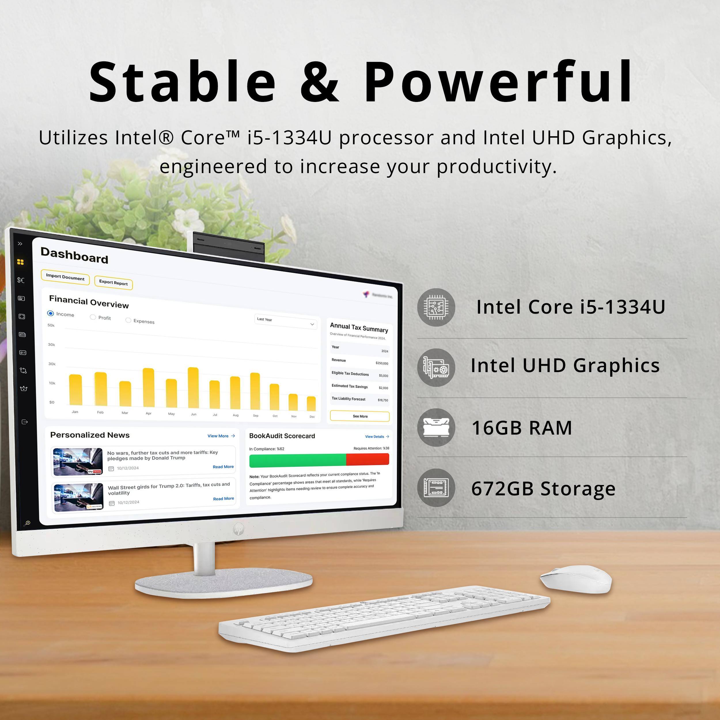Stable & Powerful  
Utilizes Intel® Core™ i5-1334U processor and Intel UHD Graphics, engineered to increase your productivity.  

Dashboard  
Financial Overview  
Annual Tax Summary  

Intel Core i5-1334U  
Intel UHD Graphics  
16GB RAM  
672GB Storage