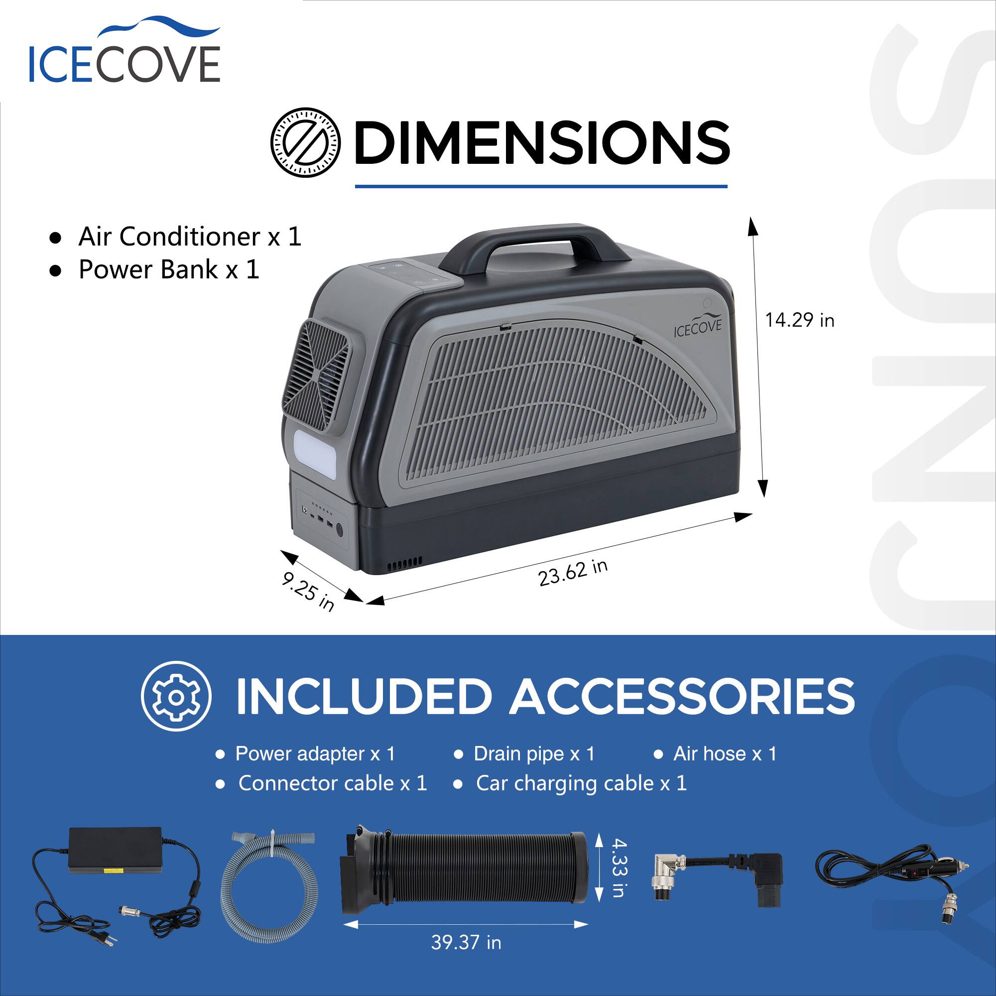 ICECOVE DIMENSIONS  
Air Conditioner x 1  
Power Bank x 1  

14.29 in  
23.62 in  
9.25 in  

INCLUDED ACCESSORIES  
Power adapter x 1  
Drain pipe x 1  
Air hose x 1  
Connector cable x 1  
Car charging cable x 1  

4.33 in  
39.37 in
