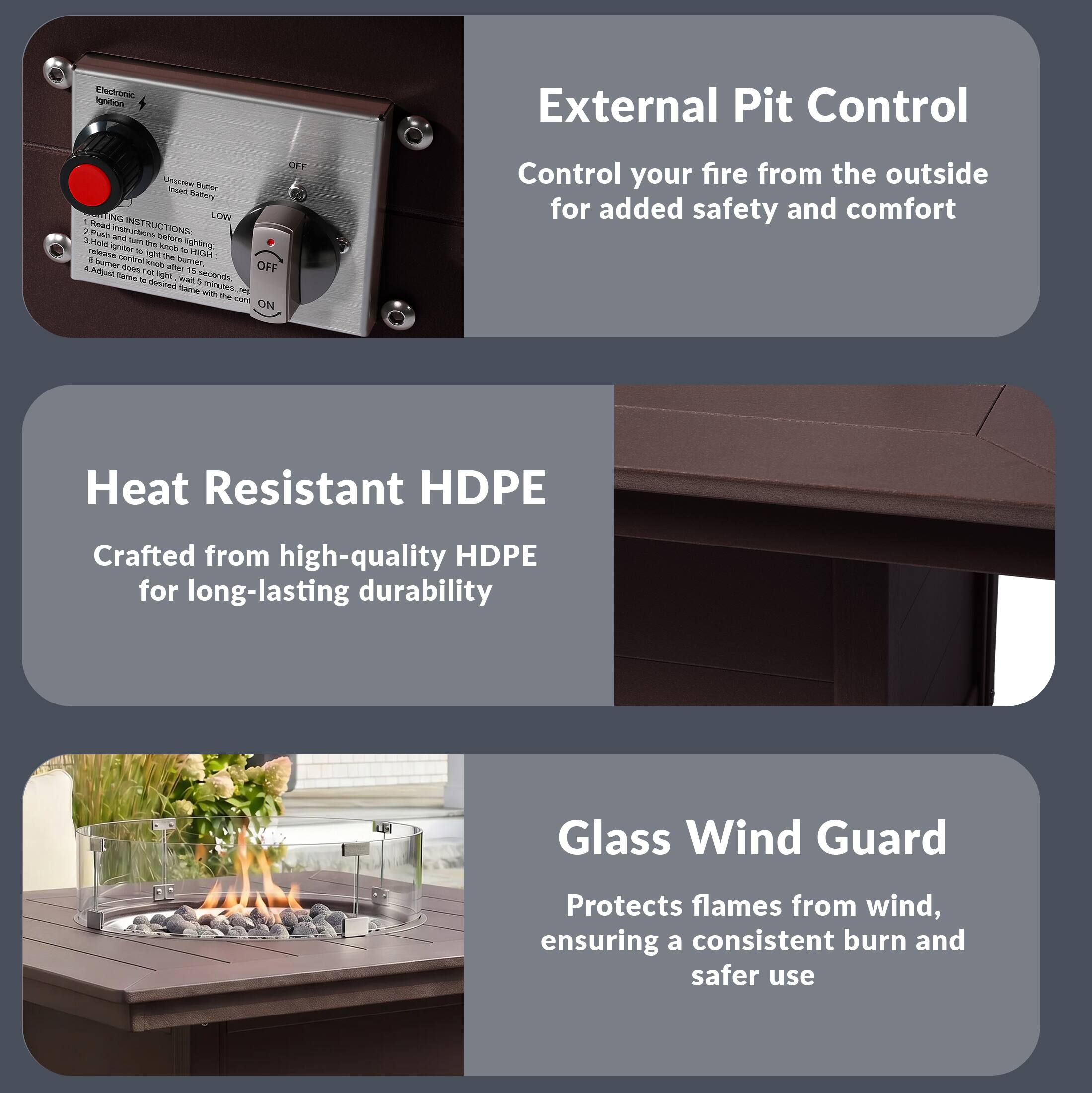 External Pit Control  
Control your fire from the outside for added safety and comfort

Heat Resistant HDPE  
Crafted from high-quality HDPE for long-lasting durability

Glass Wind Guard  
Protects flames from wind, ensuring a consistent burn and safer use