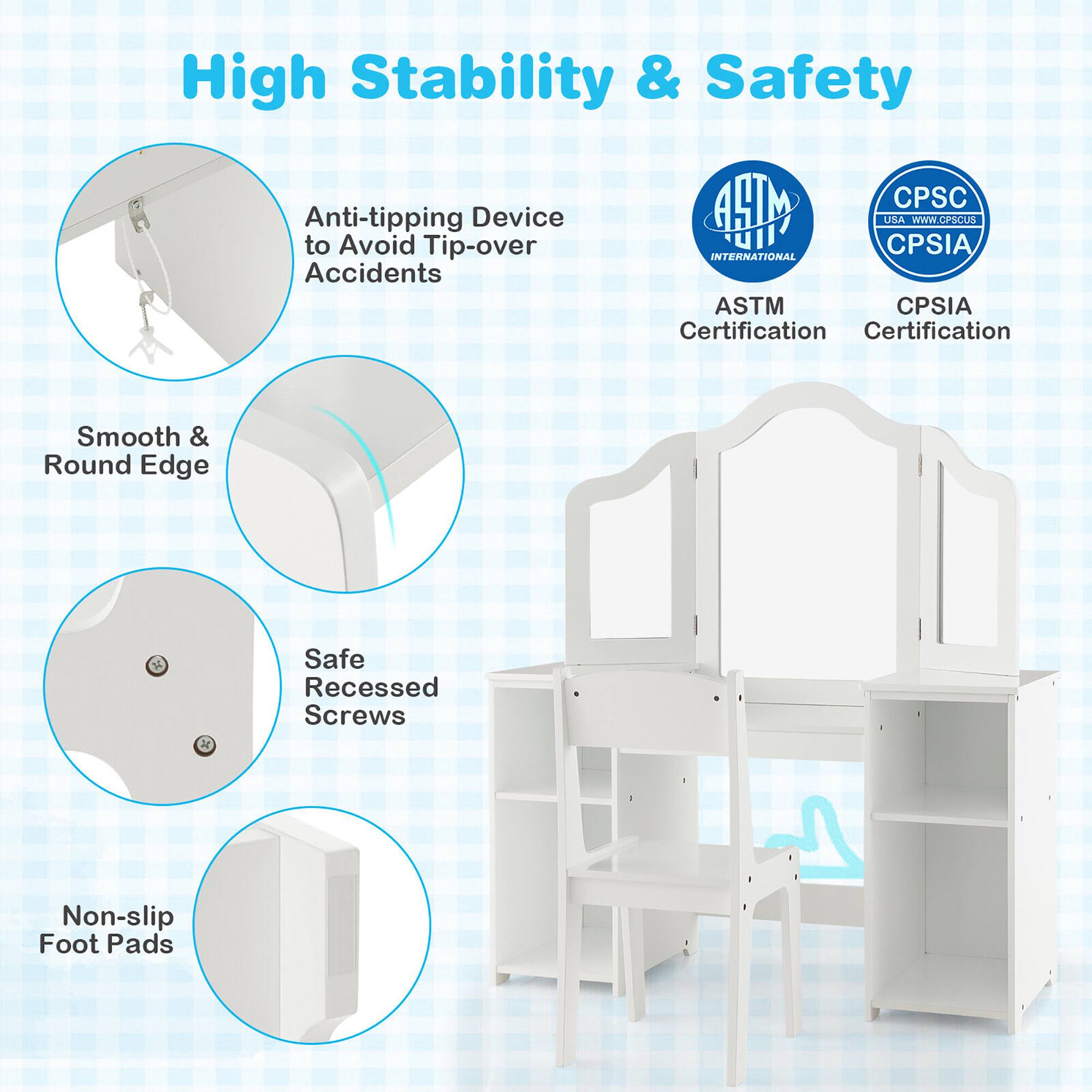 High Stability & Safety

- Anti-tipping Device to Avoid Tip-over Accidents
- Smooth & Round Edge
- Safe Recessed Screws
- Non-slip Foot Pads

Certifications:
- ASTM Certification
- CPSIA Certification

CPS&C USA www.cpsc.gov