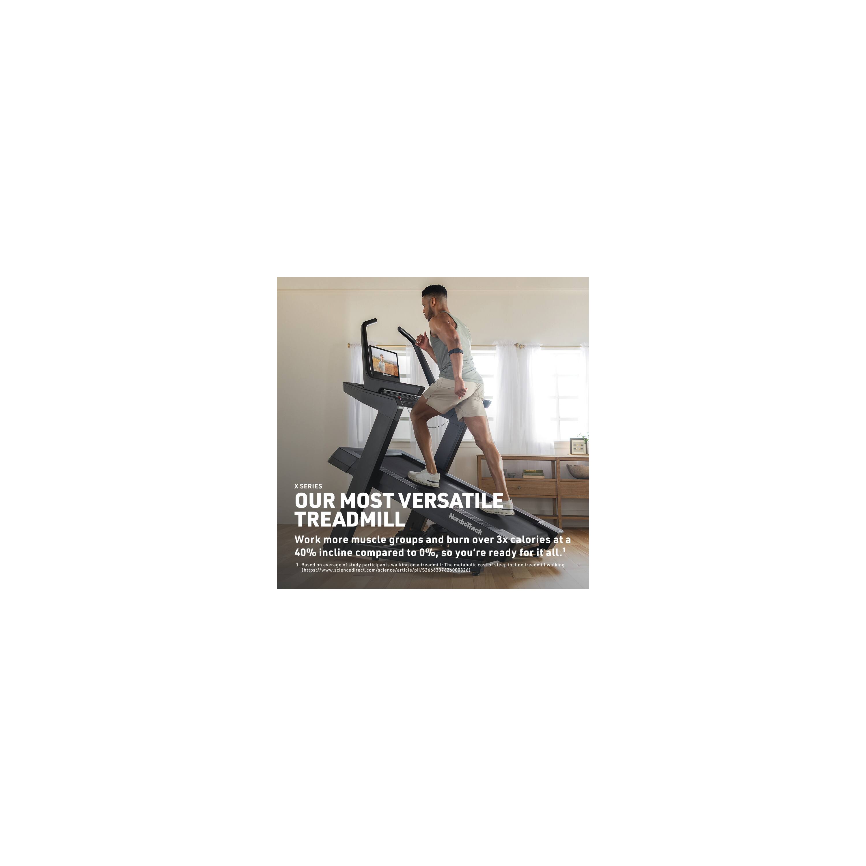 X SERIES  
OUR MOST VERSATILE TREADMILL  
Work more muscle groups and burn over 3x calories at a 40% incline compared to 0%, so you're ready for it all.  
www.science-direct.com/science/article/pii/S25908292909611111110