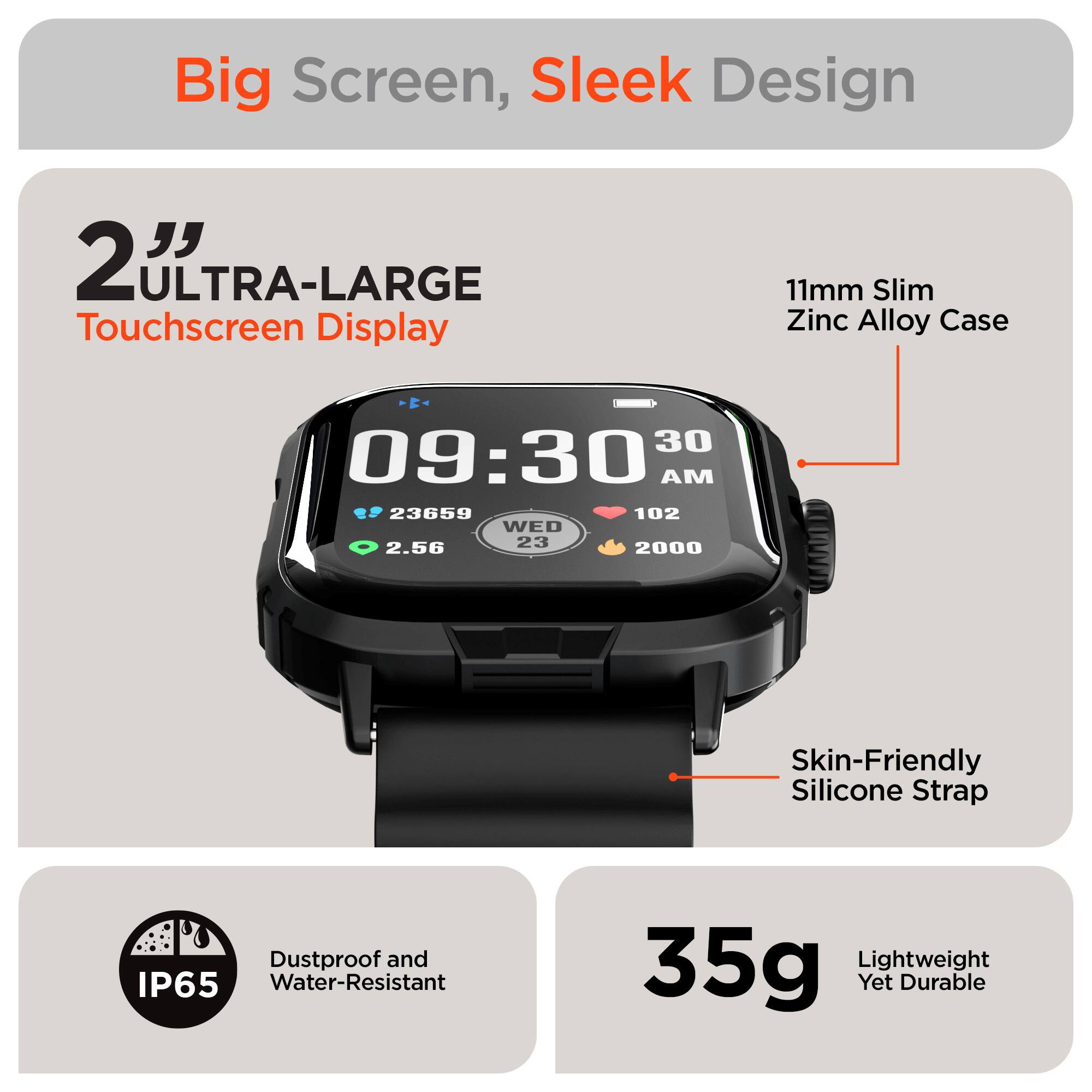Big Screen, Sleek Design

- 2" ULTRA-LARGE Touchscreen Display
- 11mm Slim Zinc Alloy Case
- Skin-Friendly Silicone Strap
- Dustproof and IP65 Water-Resistant
- 35g Lightweight Yet Durable