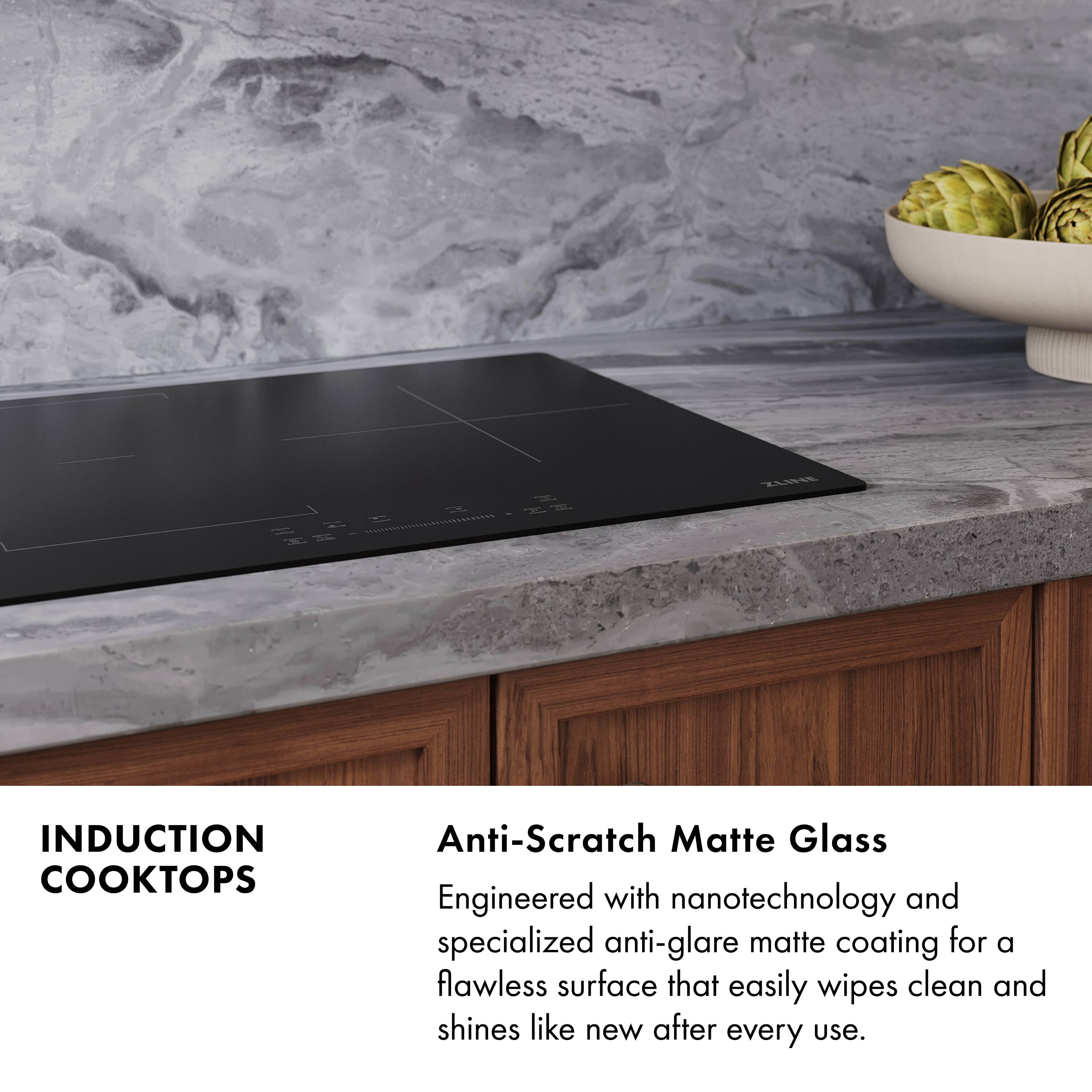 ZLNeE N T INDUCTION COOKTOPS

Anti-Scratch Matte Glass
Engineered with nanotechnology and specialized anti-glare matte coating for a flawless surface that easily wipes clean and shines like new after every use.