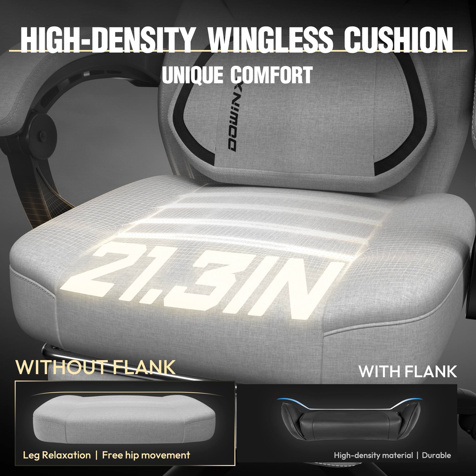 HIGH-DENSITY WINGLESS CUSHION  
UNIQUE COMFORT  

21.3 IN  

WITHOUT FLANK  
Leg Relaxation | Free hip movement  

WITH FLANK  
High-density material | Durable