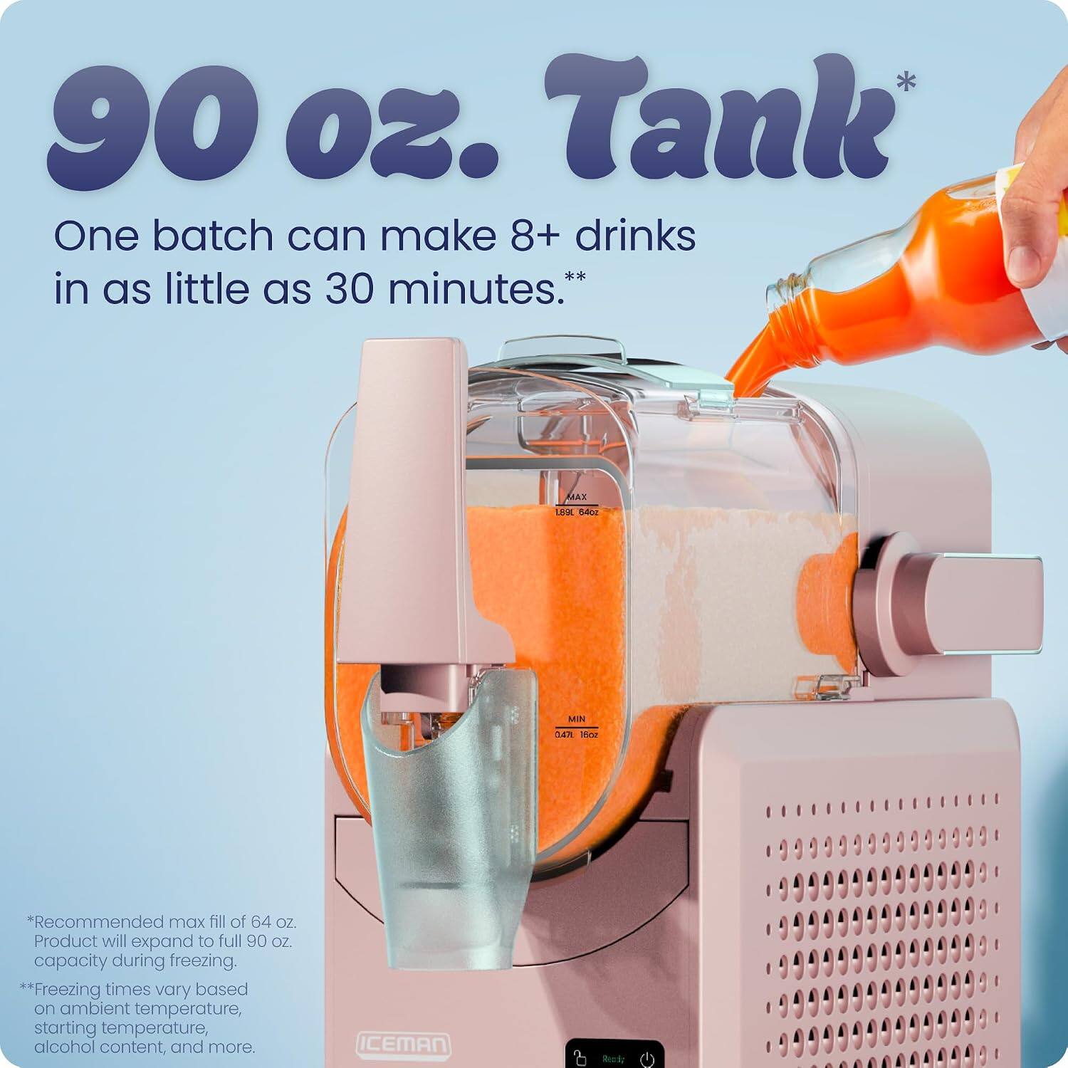 90 oz. Tank  
One batch can make 8+ drinks in as little as 30 minutes.*  
MAX 64 OZ. MIN 4 OZ.  
*Recommended max fill of 64 OZ. Product will expand to full 90 OZ. capacity during freezing.  
**Freezing times vary based on ambient temperature, starting temperature, alcohol content, and more.  
ICEMAN