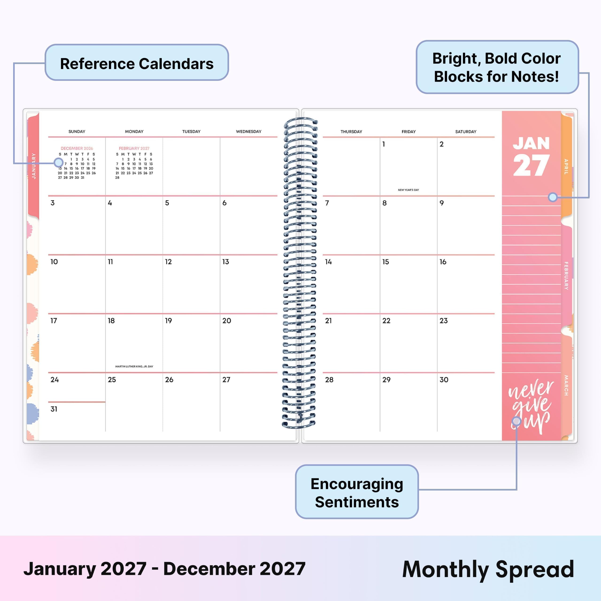 Reference Calendars

Bright, Bold Color Blocks for Notes!

RY JANU
SUNDAY 2026 : 1 - : 1 : 1 I I ! x " 1 1. us & to 30 = 2 
MONDAY 20127 1  1 , I : : : - I  I I 1 ! : : 5 = g 04 21
TUESDAY
WEDNESDAY
THURSDAY
1
FRIDAY -
2
SATURDAY
JAN 27
APRIL
3
4
5
9
7
8
9
10 17
11 18
12 19
13 20
14 21
15 22
16 23
FEBRUARY
24 31
 25 26
27
28
29
30
never MARCH give up
Encouraging Sentiments
January 2027 - December 2027
Monthly Spread
