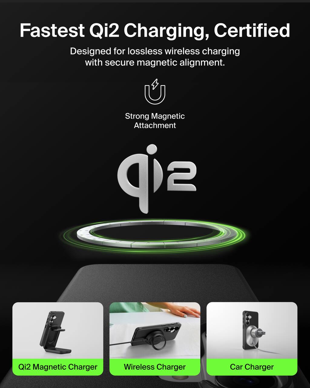 Fastest Qi2 Charging, Certified  
Designed for lossless wireless charging with secure magnetic alignment.  
Strong Magnetic Attachment  

Qi2 Magnetic Charger  
Wireless Charger  
Car Charger