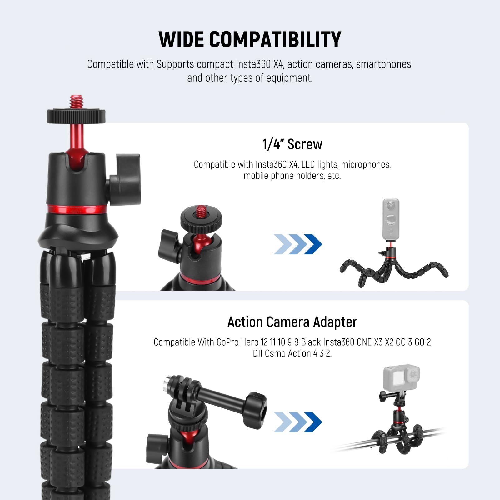 WIDE COMPATIBILITY  
Compatible with Supports compact Insta360 X4, action cameras, smartphones, and other types of equipment.  

1/4" Screw  
Compatible with Insta360 X4, LED lights, microphones, mobile phone holders, etc.  

Action Camera Adapter  
Compatible With GoPro Hero 12 11 10 9 8 Black Insta360 ONE X3 X2 GO 3 GO 2 OJI Osmo Action 4 3 2.