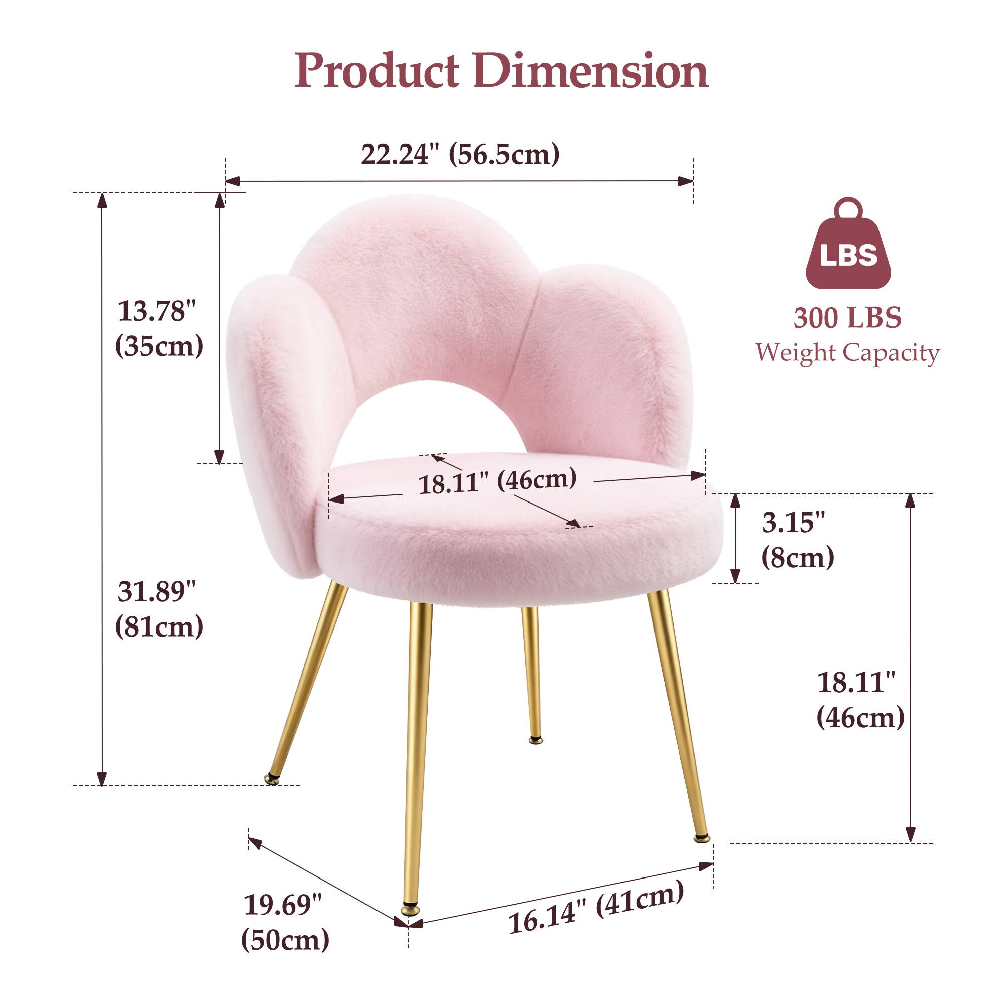 Product Dimension  
22.24" (56.5cm)  
13.78" (35cm)  
31.89" (81cm)  
18.11" (46cm)  
3.15" (8cm)  
18.11" (46cm)  
19.69" (50cm)  
16.14" (41cm)  

300 LBS Weight Capacity