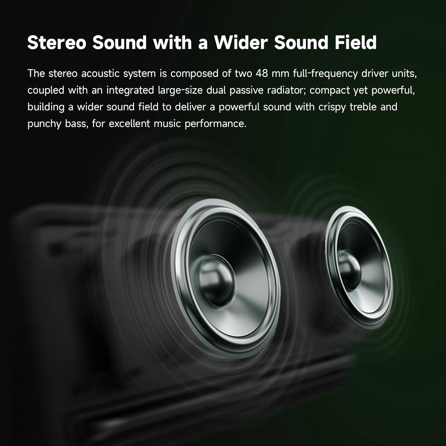 Stereo Sound with a Wider Sound Field: The stereo acoustic system consists of two 48mm full-frequency driver units, coupled with an integrated large-size dual passive radiator. This compact yet powerful setup delivers a powerful sound with crispy treble and punchy bass, ensuring an excellent music performance.