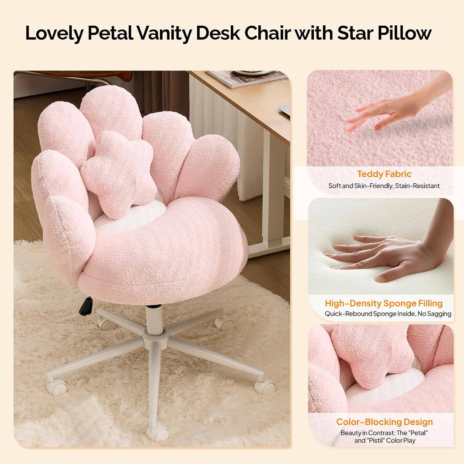 Lovely Petal Vanity Desk Chair with Star Pillow

Teddy Fabric
Soft and Skin-Friendly, Stain-Resistant

High-Density Sponge Filling
Quick-Rebound Sponge Inside, No Sagging

Color-Blocking Design
Beauty in Contrast: The "Petal" and "Pistil" Color Play