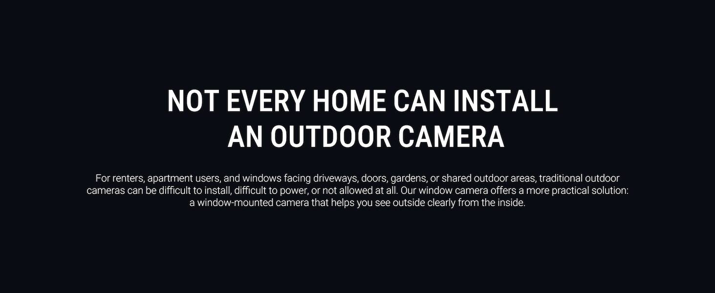 NOT EVERY HOME CAN INSTALL AN OUTDOOR CAMERA

For renters, apartment users, and windows facing driveways, doors, gardens, or shared outdoor areas, traditional outdoor cameras can be difficult to install, difficult to power, or not allowed at all. Our window camera offers a more practical solution: a window-mounted camera that helps you see outside clearly from the inside.