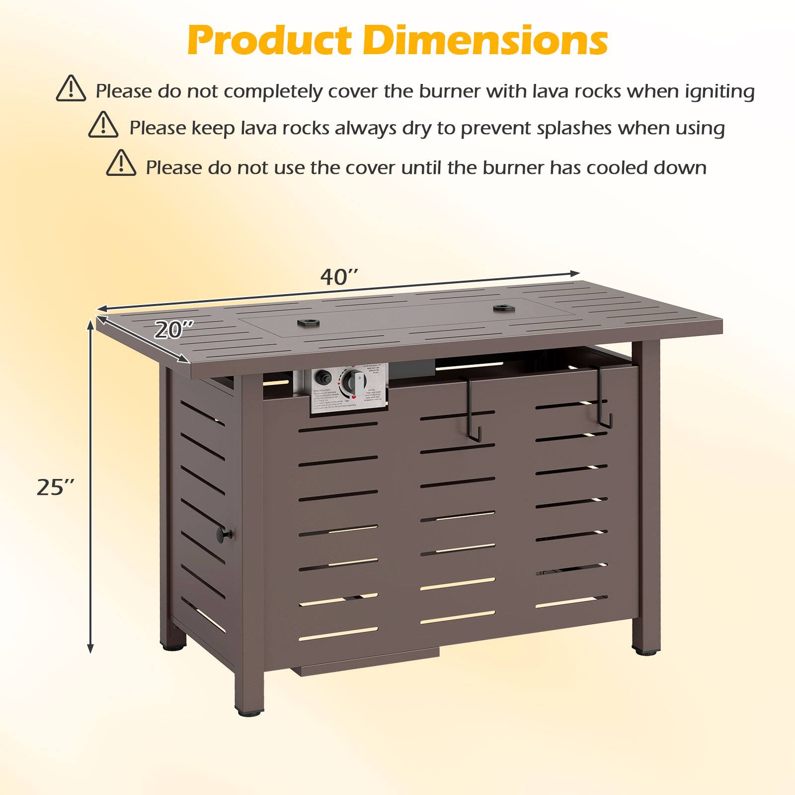 Product Dimensions

- Please do not completely cover the burner with lava rocks when igniting
- Please keep lava rocks always dry to prevent splashes when using
- Please do not use the cover until the burner has cooled down

40"  
20"  
25"