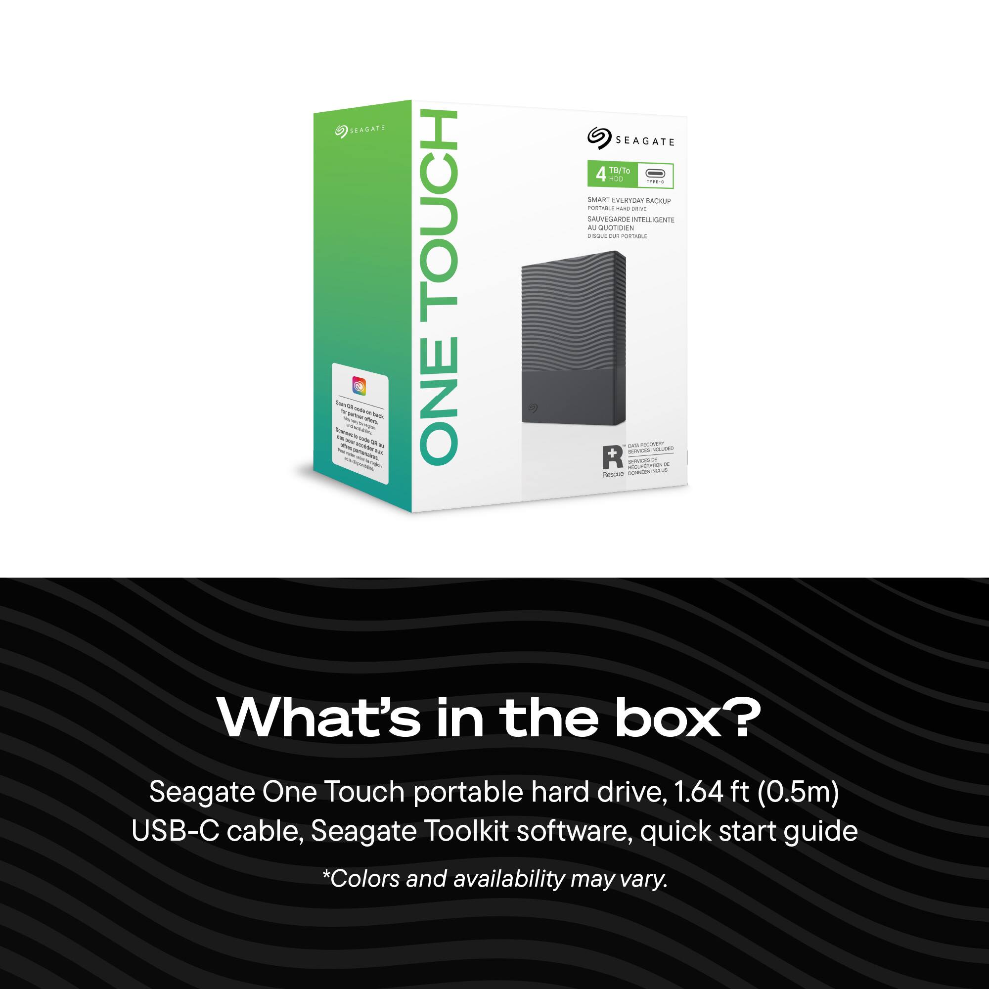 SEAGATE not 20% rated havo. 2017/14 - tou - - to notatain sit.

TOUCH ONE

SEAGATE 4 TB/To YOU THE-C SMART EVERYDAY BACKUP PORTABLE AND blog UVEGARDE ARDE INTELLIGENTE AL QUOTIDIEN adidas QUI POTABLE 20% Nicovater SPART INCLUDED R sevas RECUPENDEN.DE a lowers 50125 Rescue

What's in the box?
Seagate One Touch portable hard drive, 1.64 ft (0.5m) USB-C cable, Seagate Toolkit software, quick start guide *Colors and availability may vary.