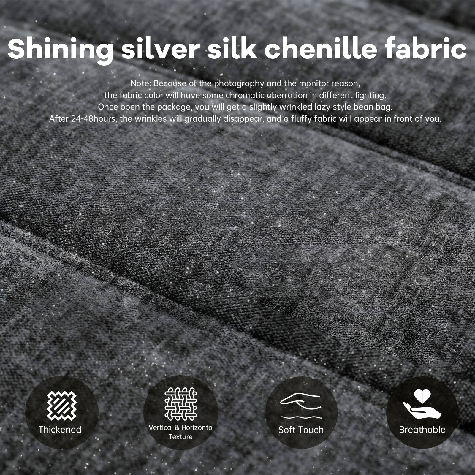 Shining silver silk chenille fabric

Note: Because of the photography and the monitor reason, the fabric color will have some chromatic aberration in different lighting. Once open the package, you will get a slightly wrinkled lazy style bean bag. After 24-48 hours, the wrinkles will gradually disappear, and a fluffy fabric will appear in front of you.

- Thickened
- Vertical & Horizontal Texture
- Soft Touch
- Breathable
