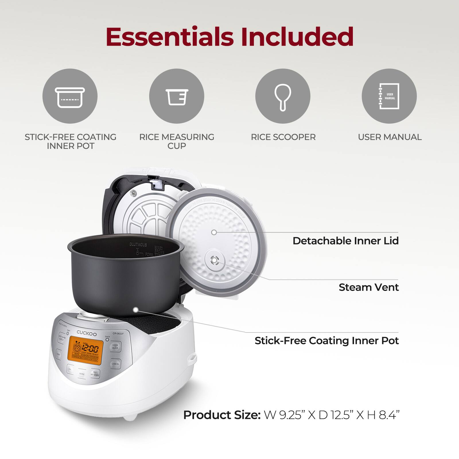 Essentials Included

- Stick-Free Coating Inner Pot
- Rice Measuring Cup
- Rice Scooper
- User Manual

Detachable Inner Lid
Steam Vent

Stick-Free Coating Inner Pot

Product Size: W 9.25" X D 12.5" X H 8.4"