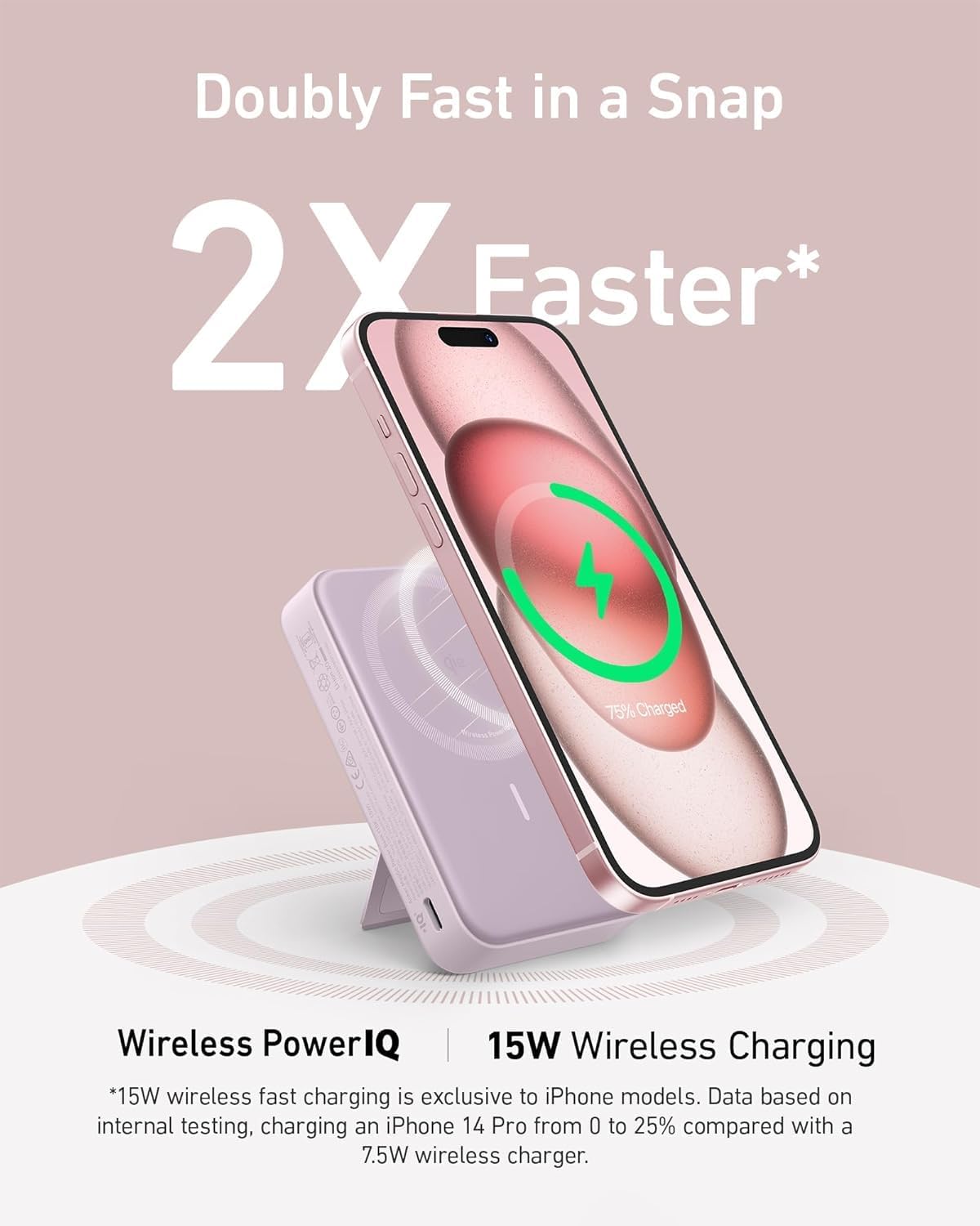 Doubly Fast in a Snap 2X Faster* 75% Charged | Wireless PowerIQ | 15W Wireless Charging *15W wireless fast charging is exclusive to iPhone models. Data based on internal testing, charging an iPhone 14 Pro from 0 to 25% compared with a 7.5W wireless charger.