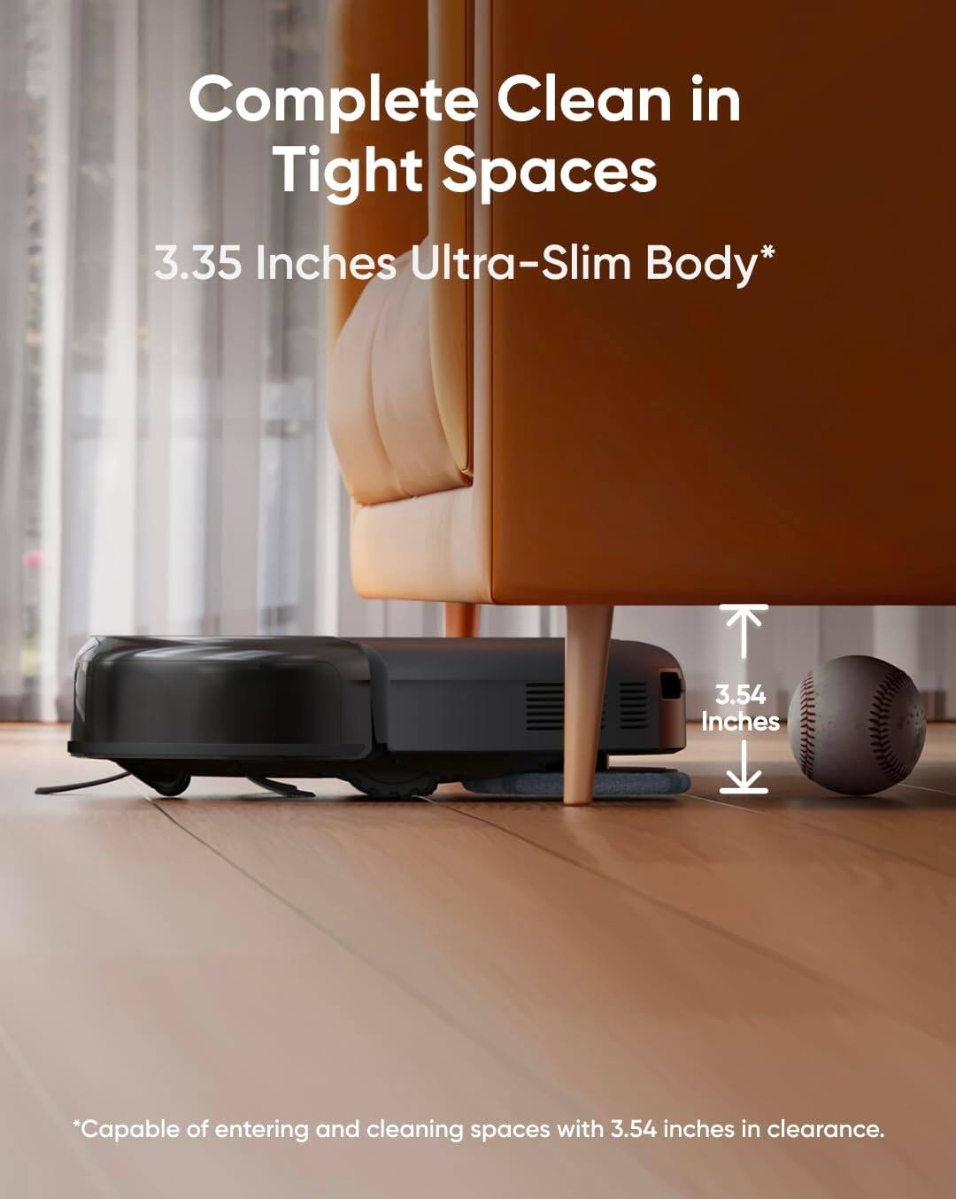 Complete Clean in Tight Spaces  
3.35 Inches Ultra-Slim Body*  
*Capable of entering and cleaning spaces with 3.54 inches in clearance.