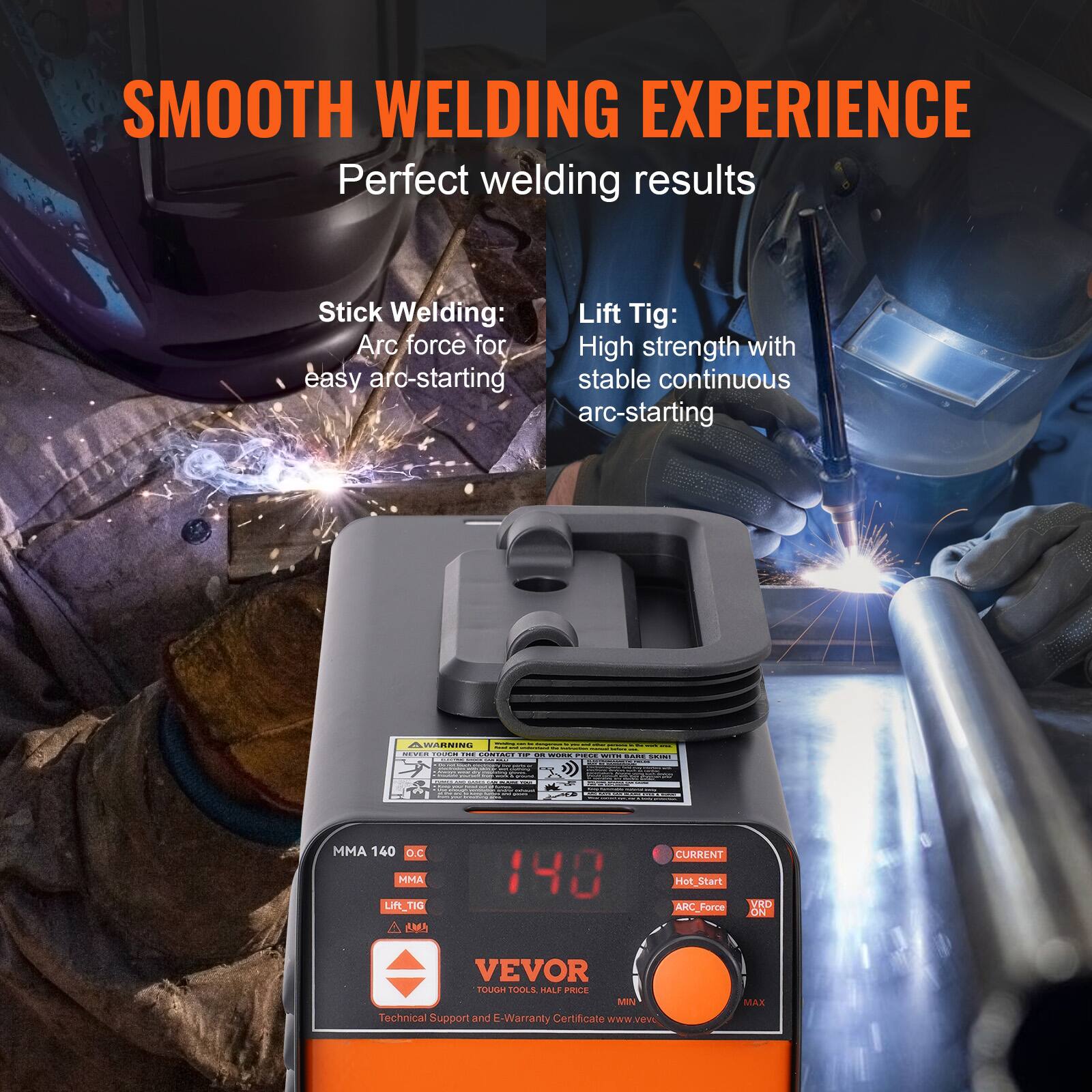 SMOOTH WELDING EXPERIENCE  
Perfect welding results  

Stick Welding:  
Arc force for easy arc-starting  

Lift Tig:  
High strength with stable continuous arc-starting  

MMA 140  
O.C  
MMA  
Lift Tig  
ARC Force  
CURRENT  
Hot Start  
ARC Force  
YRD ON  

VEVOR  
Tough Tools, Heavy Duty  
Technical Support and E-Warranty Certificate  
www.vevor.com
