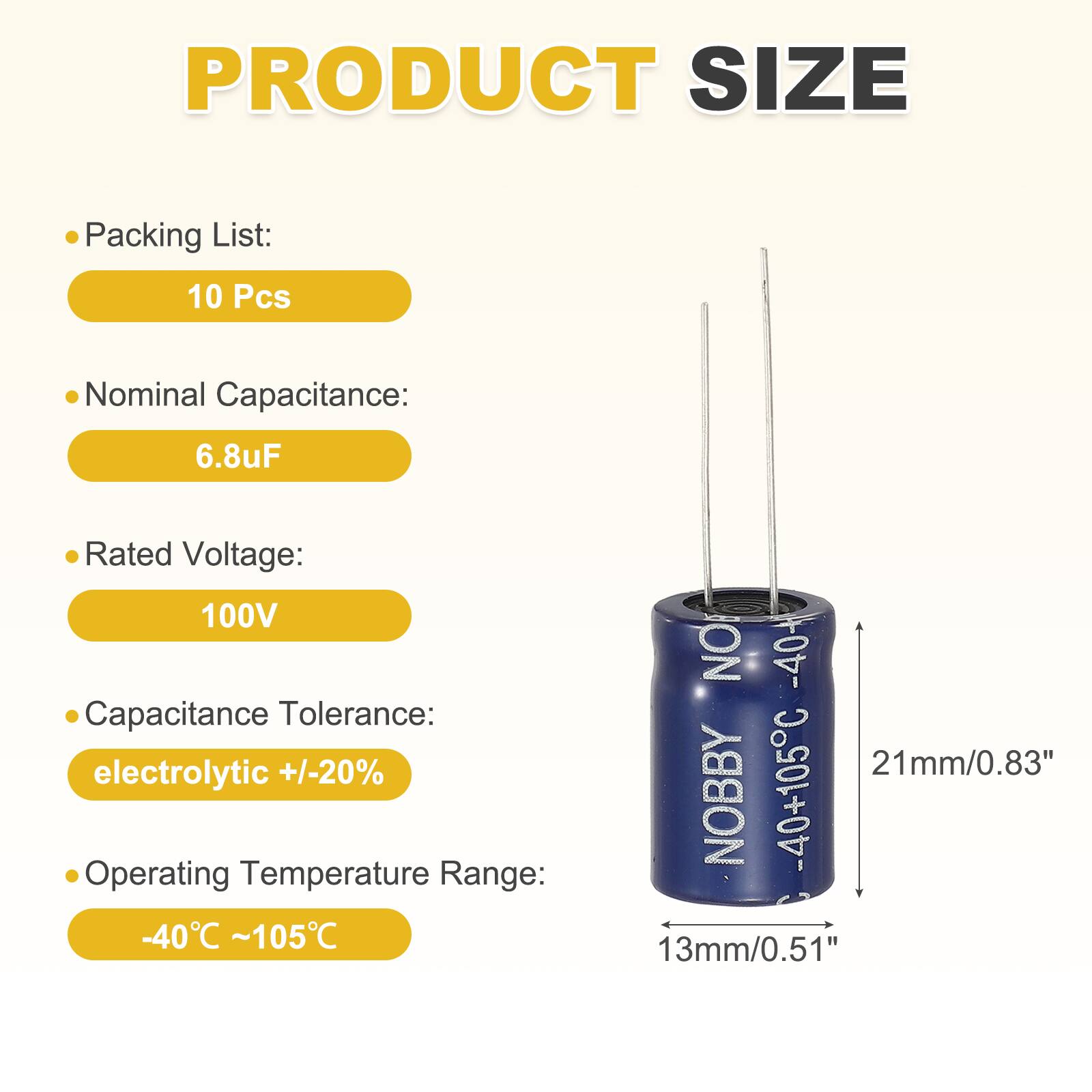 PRODUCT SIZE

Packing List:
10 Pcs

Nominal Capacitance:
6.8uF

Rated Voltage:
100V

Capacitance Tolerance:
electrolytic +/-20%

Operating Temperature Range:
-40°C ~105°C

NO -40+ 21mm/0.83" NOBBY 40+105C 13mm/0.51"