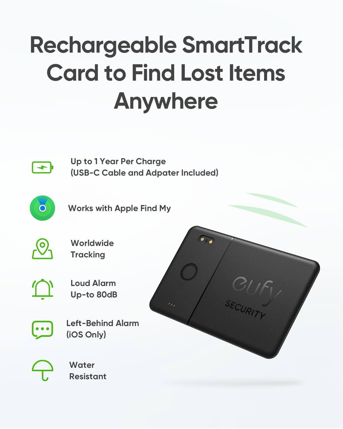 Rechargeable SmartTrack Card to Find Lost Items Anywhere
Up to 1 Year Per Charge (USB-C Cable and Adapter Included)
Works with Apple Find My
Worldwide Tracking
Loud Alarm Up-to 80dB
Left-Behind Alarm (iOS Only)
Water Resistant