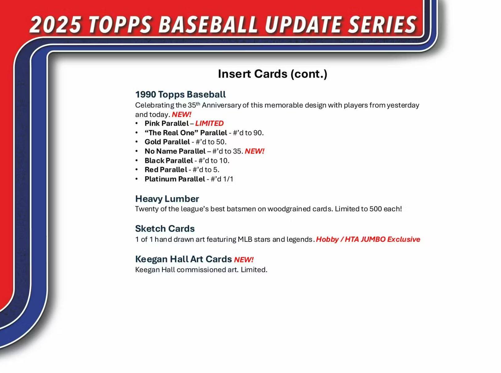 2025 TOPPS BASEBALL UPDATE SERIES

Insert Cards (cont.)

1990 Topps Baseball  
Celebrating the 35th Anniversary of this memorable design with players from yesterday and today.

- Pink Parallel – LIMITED
- "The Real One" Parallel – #’d to 90.
- Gold Parallel – #’d to 50.
- No Name Parallel – #’d to 35. NEW!
- Black Parallel – #’d to 10.
- Red Parallel – #’d to 5.
- Platinum Parallel – #’d 1/1

Heavy Lumber  
Twenty of the league’s best batters on woodgrained cards. Limited to 500 each!

Sketch Cards  
1 of 1 hand-drawn art featuring MLB stars and legends. Hobby / HTA JUMBO Exclusive

Keegan Hall Art Cards NEW!  
Keegan Hall commissioned art. Limited.