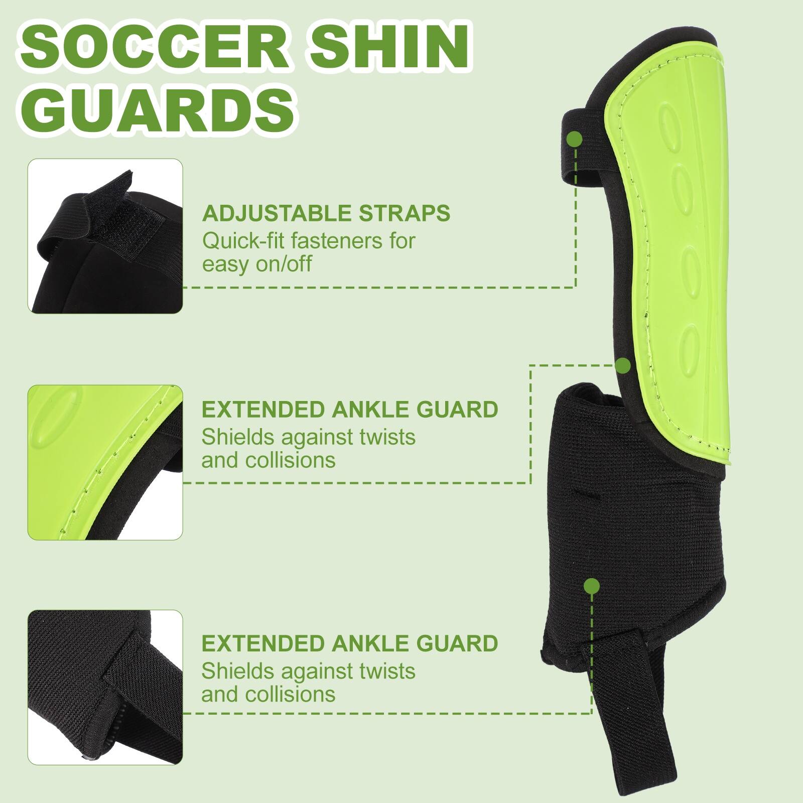 SOCCER SHIN GUARDS

ADJUSTABLE STRAPS
Quick-fit fasteners for easy on/off

EXTENDED ANKLE GUARD
Shields against twists and collisions

EXTENDED ANKLE GUARD
Shields against twists and collisions