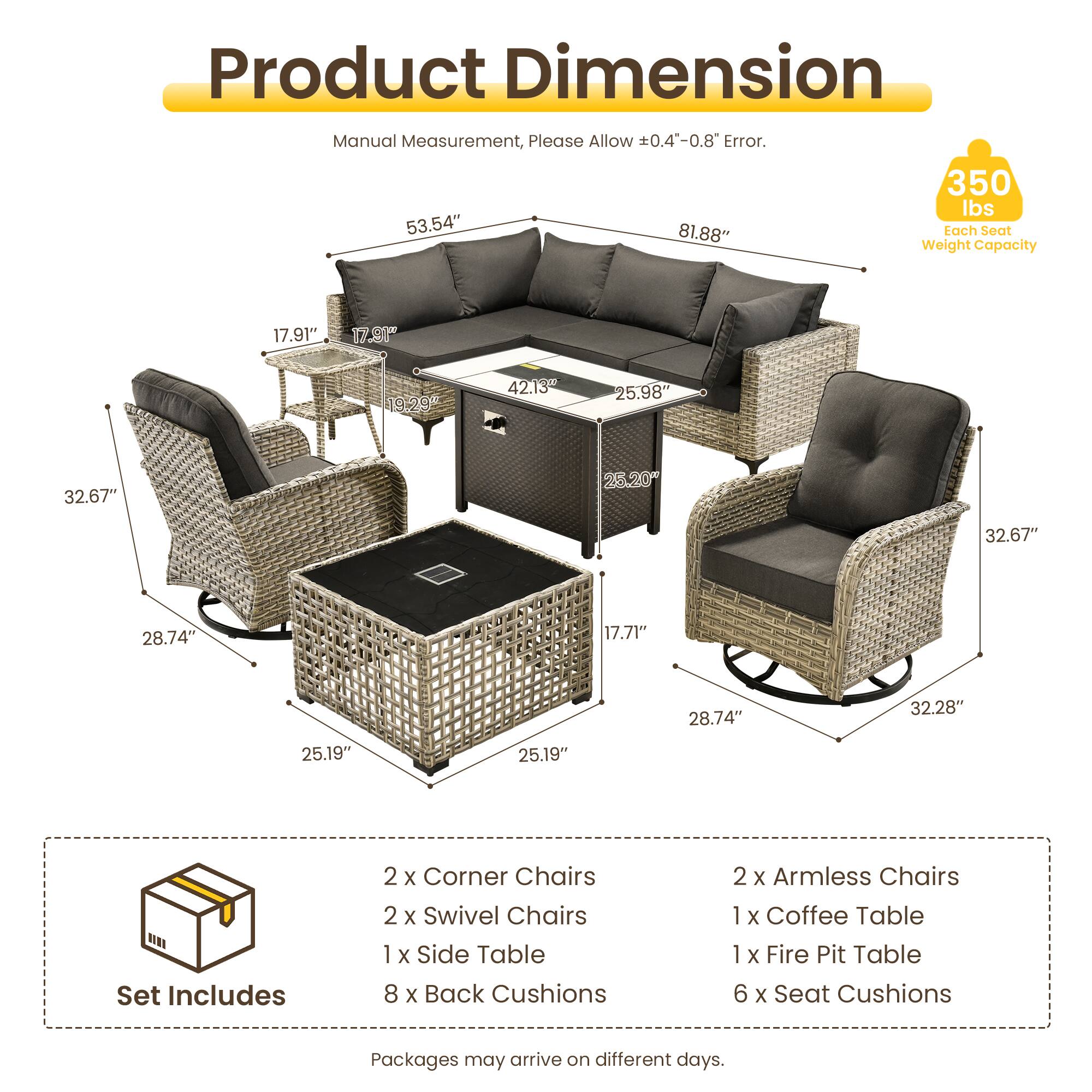 Product Dimension Manual Measurement, Please Allow 0.4"-0.8" Error.  
350 lbs  
53.54"  
81.88"  
17.91"  
17.9"  
19.29"  
42.13"  
25.98"  
32.67"  
25.20"  
32.67"  
28.74"  
17.71"  
28.74"  
32.28"  
25.19"  
25.19"  

Set Includes  
2 x Corner Chairs  
2 x Swivel Chairs  
1 x Side Table  
8 x Back Cushions  
2 x Armless Chairs  
1 x Coffee Table  
1 x Fire Pit Table  
6 x Seat Cushions  

Packages may arrive on different days.