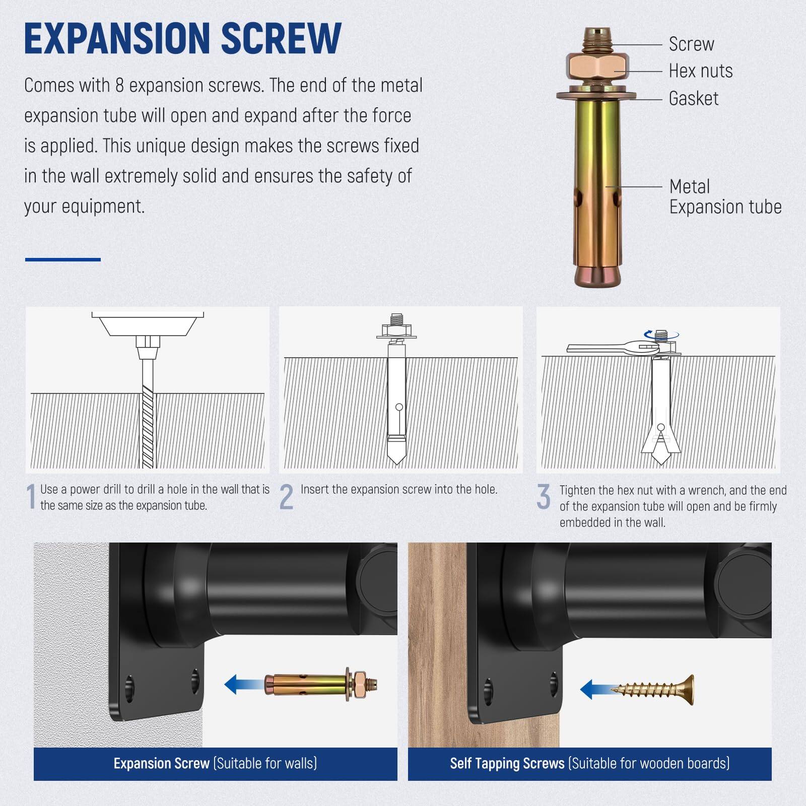 EXPANSION SCREW

Comes with 8 expansion screws. The end of the metal expansion tube will open and expand after the force is applied. This unique design makes the screws fixed in the wall extremely solid and ensures the safety of your equipment.

Screw
Hex nuts
Gasket
Metal Expansion tube

1. Use a power drill to drill a hole in the wall that is the same size as the expansion tube.
2. Insert the expansion screw into the hole.
3. Tighten the hex nut with a wrench, and the end of the expansion tube will open and be firmly embedded in the wall.

Expansion Screw (Suitable for walls)
Self Tapping Screws (Suitable for wooden boards)