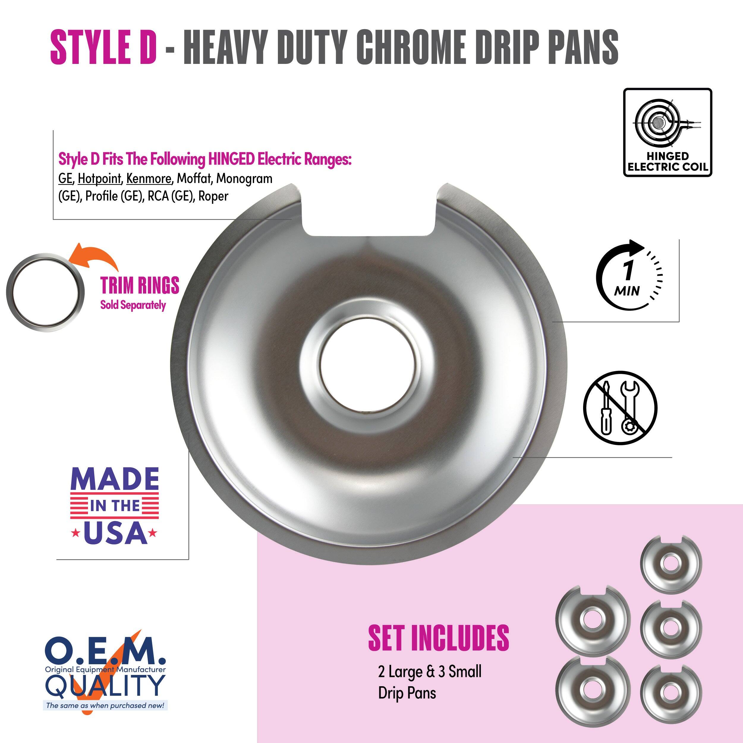 **STYLE D - HEAVY DUTY CHROME DRIP PANS**

**Style D Fits The Following HINGED Electric Ranges:**
GE, Hotpoint, Kenmore, Moffat, Monogram (GE), Profile (GE), RCA (GE), Roper

**TRIM RINGS**
Sold Separately

**MADE IN THE USA**

**O.E.M. QUALITY**
The same as when purchased new!

**SET INCLUDES**
2 Large & 3 Small Drip Pans

**1 MIN**

**HINGED ELECTRIC COIL**