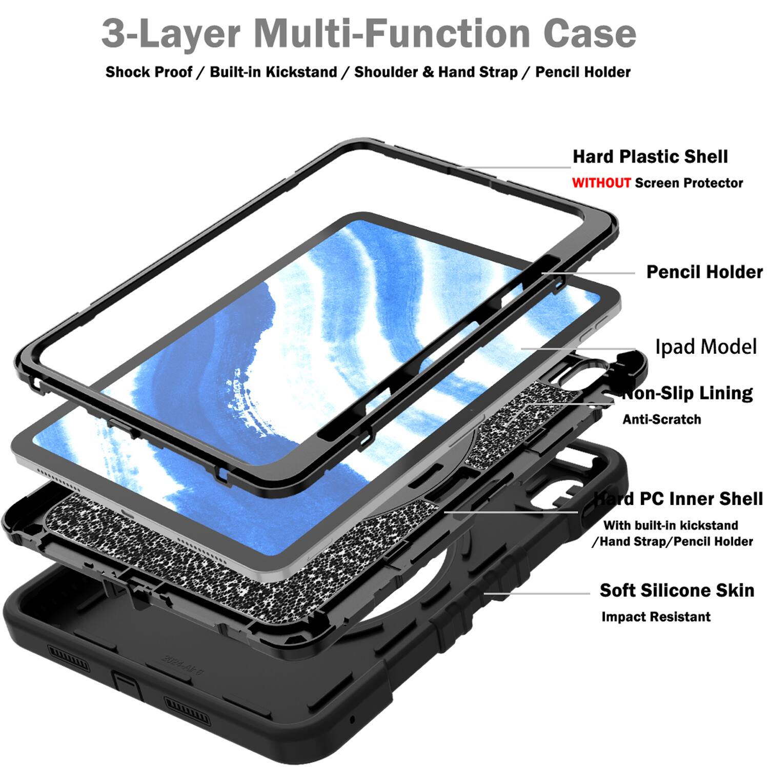 3-Layer Multi-Function Case  
Shock Proof / Built-in Kickstand / Shoulder & Hand Strap / Pencil Holder  
Hard Plastic Shell WITHOUT Screen Protector  
Pencil Holder  
Ipad Model  
Non-Slip Lining  
Anti-Scratch  
Hard PC Inner Shell With built-in kickstand / Hand Strap / Pencil Holder  
Soft Silicone Skin  
Impact Resistant