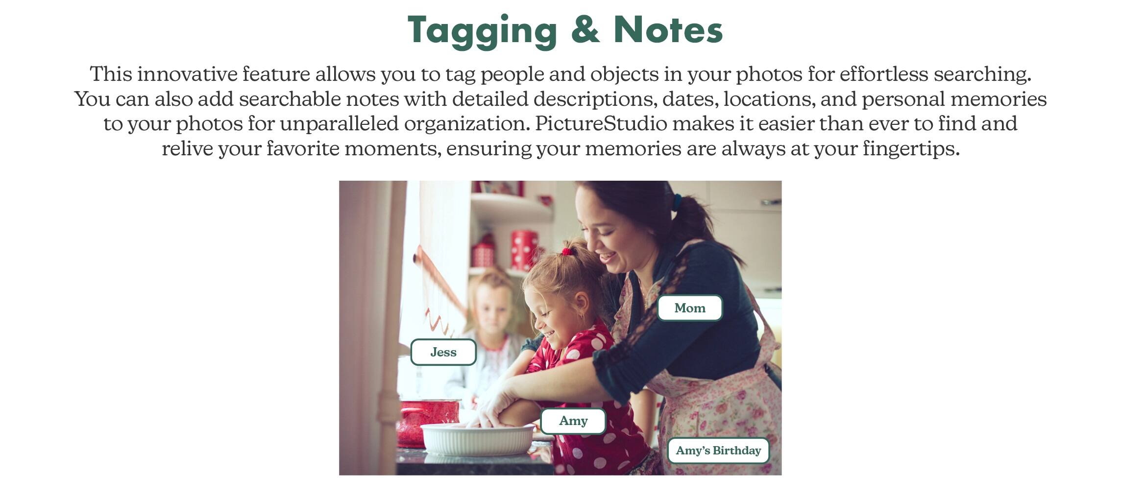 Tagging & Notes: This innovative feature allows you to tag people and objects in your photos for effortless searching. You can also add searchable notes with detailed descriptions, dates, locations, and personal memories to your photos for unparalleled organization. PictureStudio makes it easier than ever to find and relive your favorite moments, ensuring your memories are always at your fingertips.

Mom: Jess
Amy: Amy
Amy's Birthday