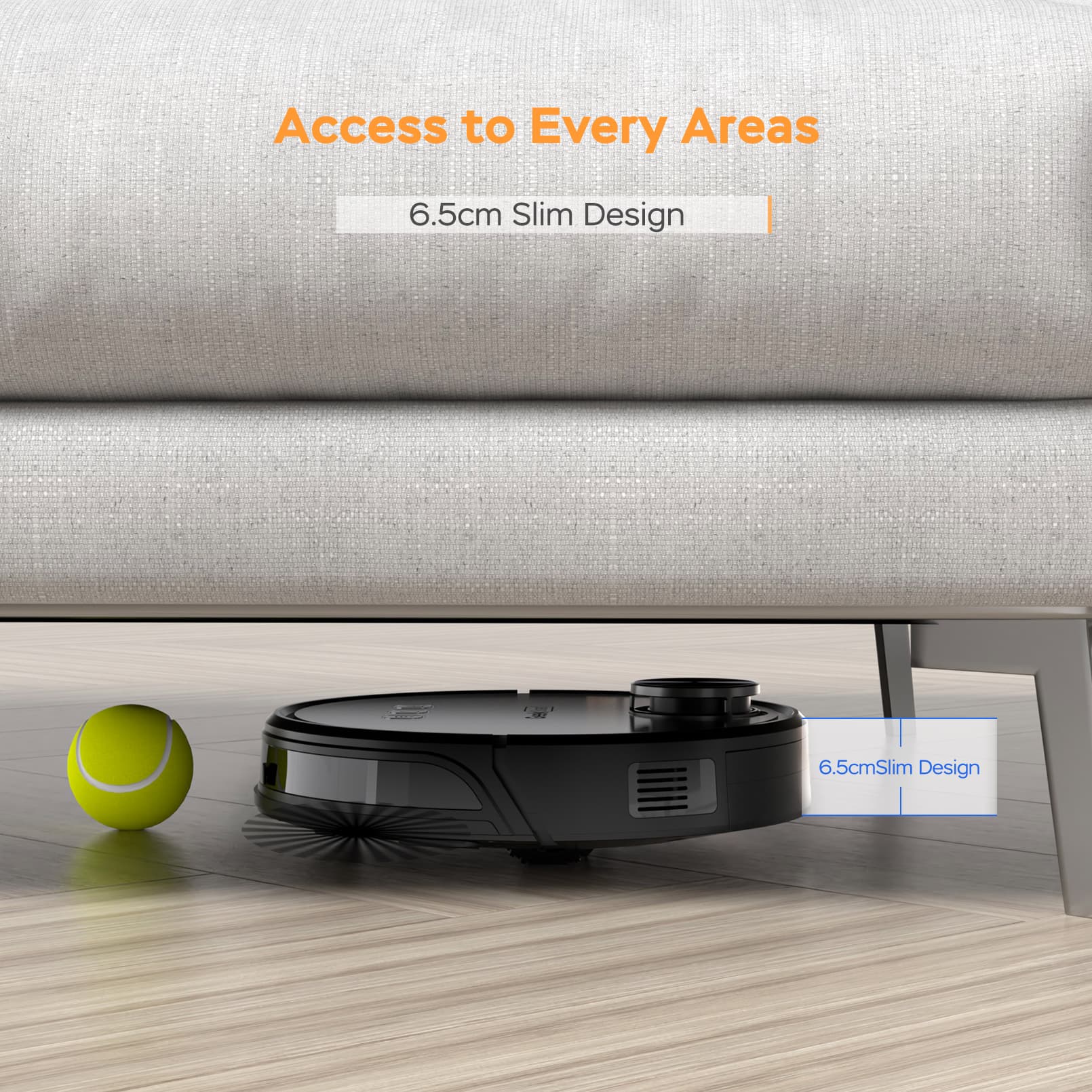 Access to Every Areas  
6.5cm Slim Design  
6.5cm Slim Design