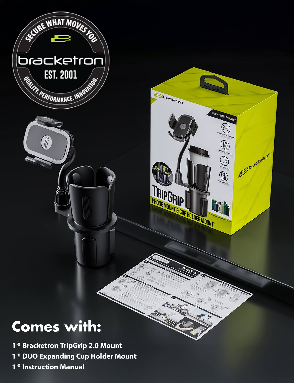 SECURE WHAT MOVES YOU  
bracketron  
EST. 2001  
QUALITY. INNOVATION. PERFORMANCE.

bracketron  
TRIPGRIP  
PHONE MOUNT & CUP HOLDER MOUNT

Comes with:  
1 * Bracketron TripGrip 2.0 Mount  
1 * DUO Expanding Cup Holder Mount  
1 * Instruction Manual
