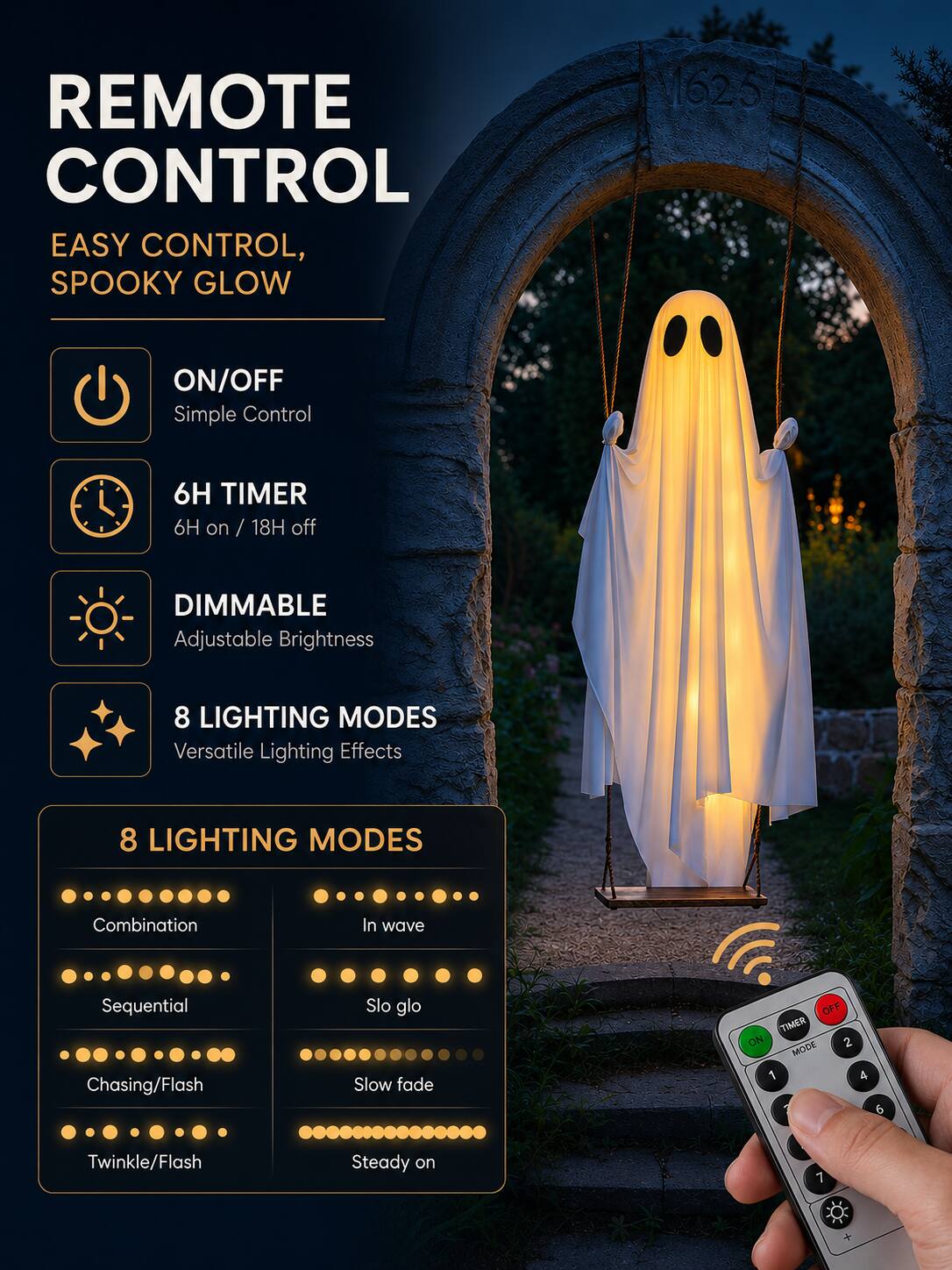 REMOTE CONTROL  
EASY CONTROL, SPOOKY GLOW

1625

ON/OFF  
Simple Control

6H TIMER  
6H on / 18H off

DIMMABLE  
Adjustable Brightness

8 LIGHTING MODES  
Versatile Lighting Effects

8 LIGHTING MODES  
Combination  
In wave  
Sequential Chasing/Flash  
Slo glo Slow fade  
Twinkle/Flash  
Steady on