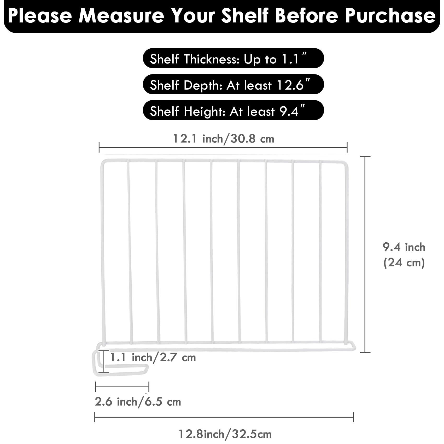 Please Measure Your Shelf Before Purchase

- Shelf Thickness: Up to 1.1"
- Shelf Depth: At least 12.6"
- Shelf Height: At least 9.4"

12.1 inch / 30.8 cm

9.4 inch (24 cm)

1.1 inch / 2.7 cm

2.6 inch / 6.5 cm

12.8 inch / 32.5 cm