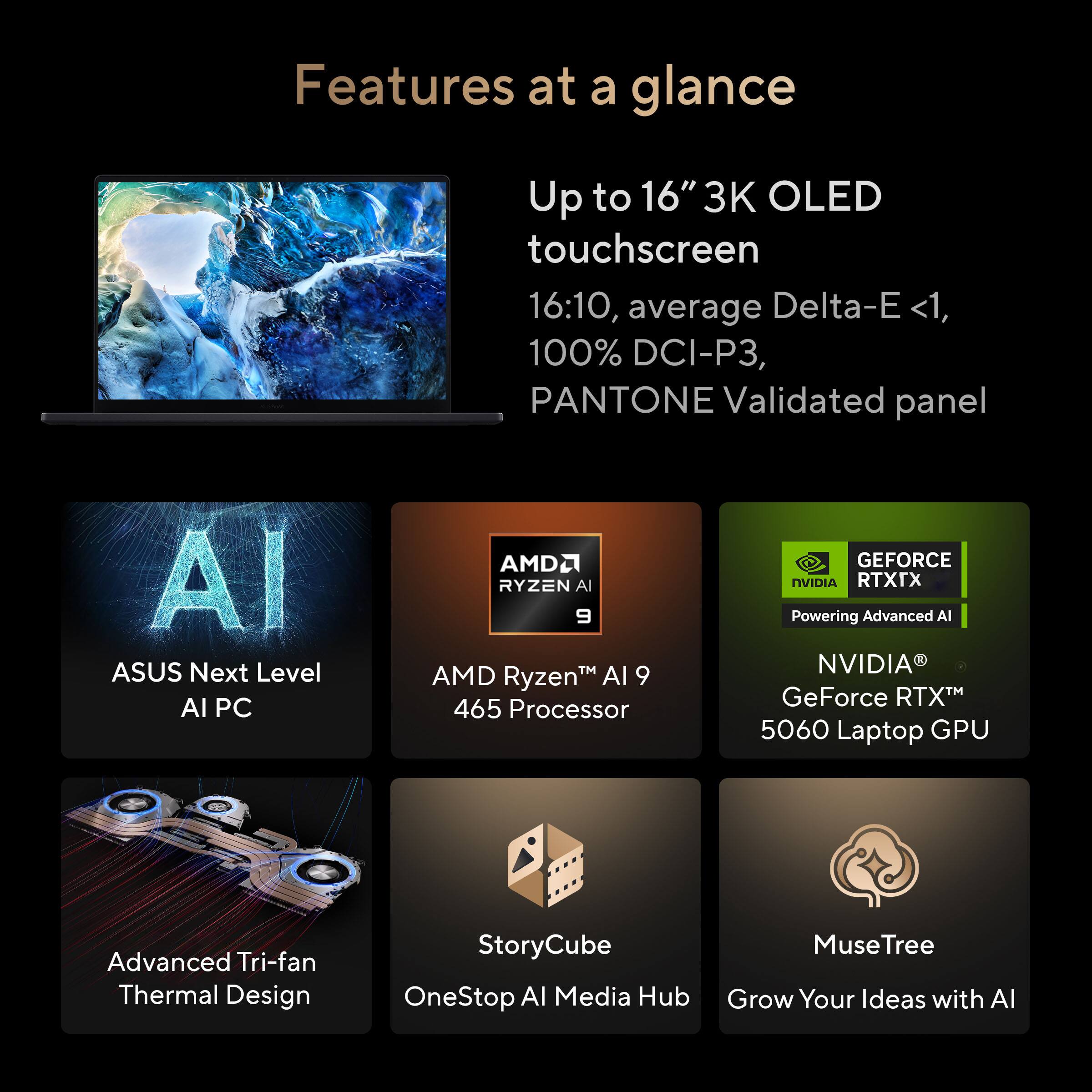 Features at a glance

- Up to 16" 3K OLED touchscreen
  - 16:10, average Delta-E <1, 100% DCI-P3, PANTONE Validated panel

- ASUS Next Level AI PC

- AMD Ryzen™ AI 9 465 Processor

- NVIDIA® GeForce RTX™ 5060 Laptop GPU
  - Powering Advanced AI

- Advanced Tri-fan Thermal Design

- StoryCube
  - OneStop AI Media Hub

- MuseTree
  - Grow Your Ideas with AI