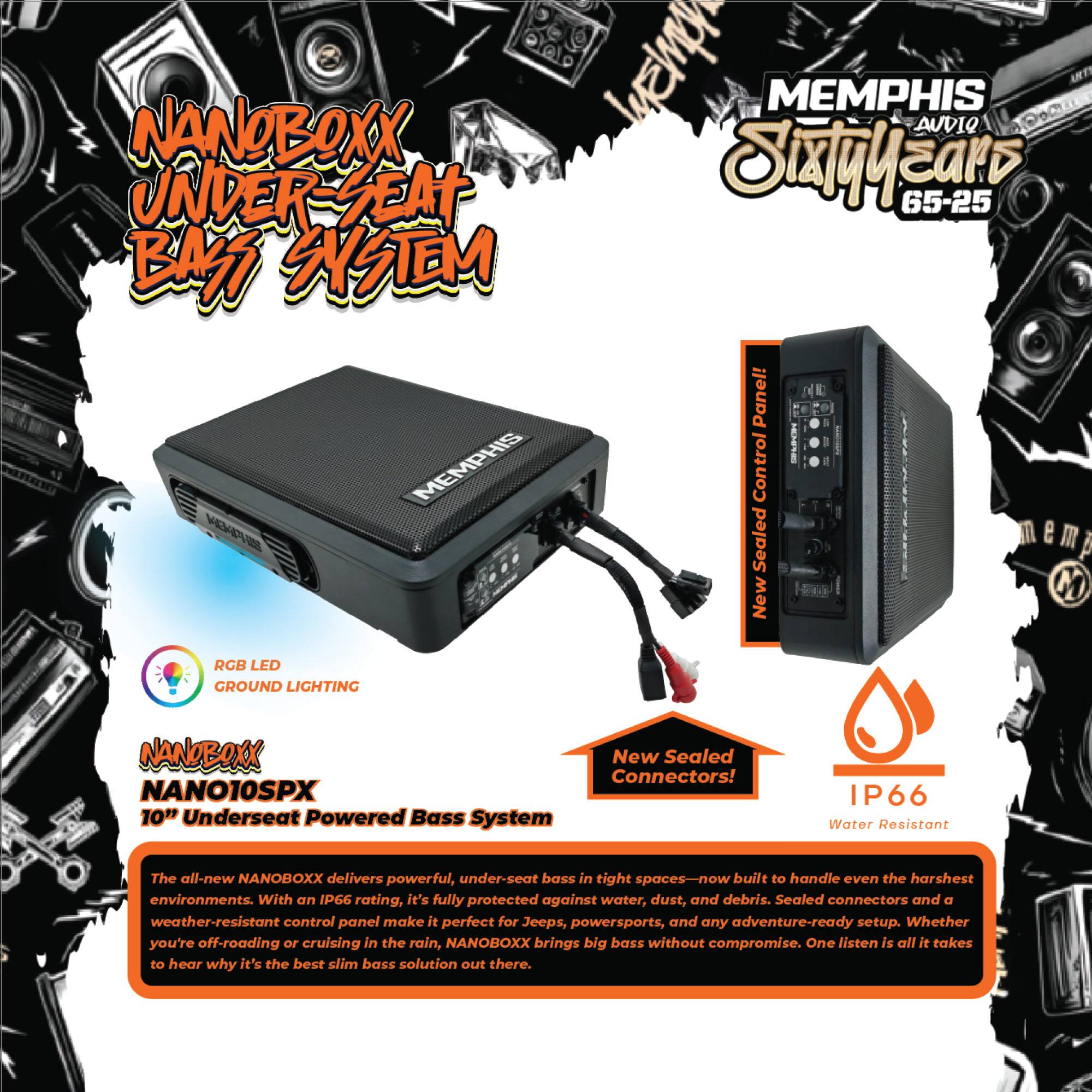 **NANOBOXX UNDER-SEAT BASS SYSTEM**

**MEMPHIS Sixtyyears 65-25**

**NANOBOXX NANO10SPX 10" Underseat Powered Bass System**

- **RGB LED GROUND LIGHTING**
- **New Sealed Connectors!**
- **IP66 Water Resistant**

The all-new NANOBOXX delivers powerful, under-seat bass in tight spaces—now built to handle even the harshest environments. With an IP66 rating, it's fully protected against water, dust, and debris. Sealed connectors and a weather-resistant control panel make it perfect for Jeeps, powersports, and any adventure-ready setup. Whether you're off-roading or cruising in the rain, NANOBOXX brings big bass without compromise. One listen is all it takes to hear why it's the best slim bass solution out there.

**New Sealed Control Panel!**