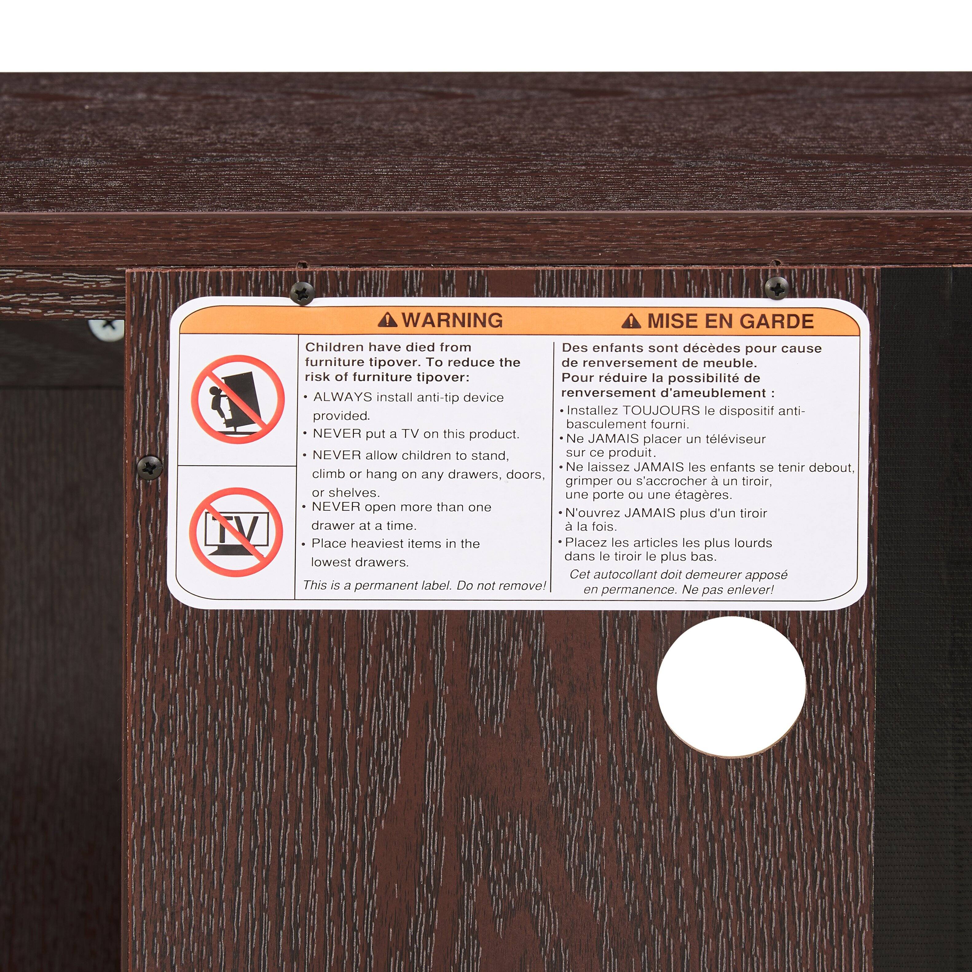 **WARNING**

Children have died from furniture tipover. To reduce the risk of furniture tipover:
- ALWAYS install anti-tip device provided.
- NEVER put a TV on this product.
- NEVER allow children to stand, climb or hang on any drawers, doors, or shelves.
- NEVER open more than one drawer at a time.
- Place heaviest items in the lowest drawers.

This is a permanent label. Do not remove!

**MISE EN GARDE**

Des enfants sont décédés pour cause de renversement de meuble. Pour réduire la possibilité de renversement d'ameublement :
- Installez TOUJOURS le dispositif anti-basculement fourni.
- Ne JAMAIS placer un téléviseur sur ce produit.
- Ne laissez JAMAIS les enfants se tenir debout, grimper ou s'accrocher à un tiroir, une porte ou une étagère.
- N'ouvrez JAMAIS plus d'un tiroir à la fois.
- Placez les articles les plus lourds dans le tiroir le plus bas.

Cet autocollant doit demeurer apposé en permanence. Ne pas enlever!